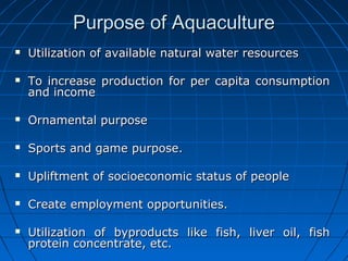 Purpose of AquaculturePurpose of Aquaculture
 Utilization of available natural water resourcesUtilization of available natural water resources
 To increase production for per capita consumptionTo increase production for per capita consumption
and incomeand income
 Ornamental purposeOrnamental purpose
 Sports and game purpose.Sports and game purpose.
 Upliftment of socioeconomic status of peopleUpliftment of socioeconomic status of people
 Create employment opportunities.Create employment opportunities.
 Utilization of byproducts like fish, liver oil, fishUtilization of byproducts like fish, liver oil, fish
protein concentrate, etc.protein concentrate, etc.
 