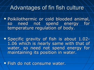 Advantages of fin fish cultureAdvantages of fin fish culture
 Poikilothermic or cold blooded animal,Poikilothermic or cold blooded animal,
so need not spend energy forso need not spend energy for
temperature regulation of body.temperature regulation of body.
 Specific gravity of fish is about 1.02-Specific gravity of fish is about 1.02-
1.06 which is nearly same with that of1.06 which is nearly same with that of
water, so need not spend energy forwater, so need not spend energy for
maintaining its position in water.maintaining its position in water.
 Fish do not consume water.Fish do not consume water.
 
