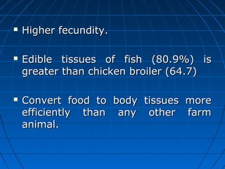  Higher fecundity.Higher fecundity.
 Edible tissues of fish (80.9%) isEdible tissues of fish (80.9%) is
greater than chicken broiler (64.7)greater than chicken broiler (64.7)
 Convert food to body tissues moreConvert food to body tissues more
efficiently than any other farmefficiently than any other farm
animal.animal.
 