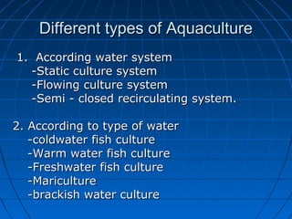 Different types of AquacultureDifferent types of Aquaculture
1. According water system1. According water system
-Static culture system-Static culture system
-Flowing culture system-Flowing culture system
-Semi - closed recirculating system.-Semi - closed recirculating system.
2. According to type of water2. According to type of water
-coldwater fish culture-coldwater fish culture
-Warm water fish culture-Warm water fish culture
-Freshwater fish culture-Freshwater fish culture
-Mariculture-Mariculture
-brackish water culture-brackish water culture
 