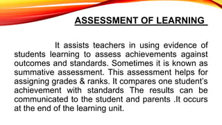 ASSESSMENT OF LEARNING
It assists teachers in using evidence of
students learning to assess achievements against
outcomes and standards. Sometimes it is known as
summative assessment. This assessment helps for
assigning grades & ranks. It compares one student’s
achievement with standards The results can be
communicated to the student and parents .It occurs
at the end of the learning unit.
 