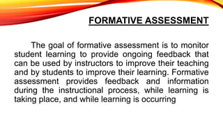 FORMATIVE ASSESSMENT
The goal of formative assessment is to monitor
student learning to provide ongoing feedback that
can be used by instructors to improve their teaching
and by students to improve their learning. Formative
assessment provides feedback and information
during the instructional process, while learning is
taking place, and while learning is occurring
 