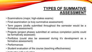 TYPES OF SUMMATIVE
ASSESSMENT
• Examinations (major, high-stakes exams)
• Final examination (a truly summative assessment)
• Term papers (drafts submitted throughout the semester would be a
formative assessment)
• Projects (project phases submitted at various completion points could
be formatively assessed)
• Portfolios (could also be assessed during it’s development as a
formative assessment)
• Performances
• Student evaluation of the course (teaching effectiveness)
 