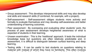 • Group assessment : This develops interpersonal skills and may also develop
oral skills and research skills (if combined, for example, with a project).
• Self-assessment : Self-assessment obliges students more actively and
formally to evaluate themselves and may develop self-awareness and better
understanding of learning outcomes.
• Peer assessment : By overseeing and evaluating other students’ work, the
process of peer assessment develops heightened awareness of what is
expected of students in their learning.
• Unseen examination : This is the ‘traditional’ approach. It tests the individual
knowledge base but questions are often relatively predictable and, in
assessment, it is difficult to distinguish between surface learning and deep
learning.
• Testing skills : It can be useful to test students on questions relating to
material with instead of which they have no familiarity. This often involves
 