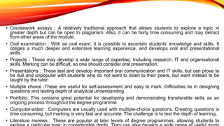 • Coursework essays : A relatively traditional approach that allows students to explore a topic in
greater depth but can be open to plagiarism. Also, it can be fairly time consuming and may detract
from other areas of the module.
• Oral examination : With an oral exam, it is possible to ascertain students’ knowledge and skills. It
obliges a much deeper and extensive learning experience, and develops oral and presentational
skills.
• Projects : These may develop a wide range of expertise, including research, IT and organisational
skills. Marking can be difficult, so one should consider oral presentation.
• Presentations : These test and develop important oral communication and IT skills, but can prove to
be dull and unpopular with students who do not want to listen to their peers, but want instead to be
taught by the tutor.
• Multiple choice :These are useful for self-assessment and easy to mark. Difficulties lie in designing
questions and testing depth of analytical understanding.
• Portfolio: This contains great potential for developing and demonstrating transferable skills as an
ongoing process throughout the degree programme.
• Computer-aided : Computers are usually used with multiple-choice questions. Creating questions is
time consuming, but marking is very fast and accurate. The challenge is to test the depth of learning.
• Literature reviews : These are popular at later levels of degree programmes, allowing students to
 