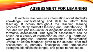 ASSESSMENT FOR LEARNING
It involves teachers uses information about student’s
knowledge, understanding and skills to inform their
teaching. It occurs throughout the teaching learning
process to clarify student’s learning and understanding. It
includes two phases—initial or diagnostic assessment and
formative assessment. This type of assessment can be
based on a variety of information sources (e.g., portfolios,
works in progress, teacher observation, conversation)
.Verbal or written feedback given to the student after this
assessment is primarily descriptive and emphasizes
strengths, identifies challenges, and points to next steps.
 
