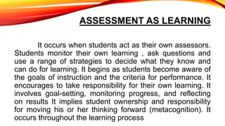 ASSESSMENT AS LEARNING
It occurs when students act as their own assessors.
Students monitor their own learning , ask questions and
use a range of strategies to decide what they know and
can do for learning. It begins as students become aware of
the goals of instruction and the criteria for performance. It
encourages to take responsibility for their own learning. It
involves goal-setting, monitoring progress, and reflecting
on results It implies student ownership and responsibility
for moving his or her thinking forward (metacognition). It
occurs throughout the learning process
 