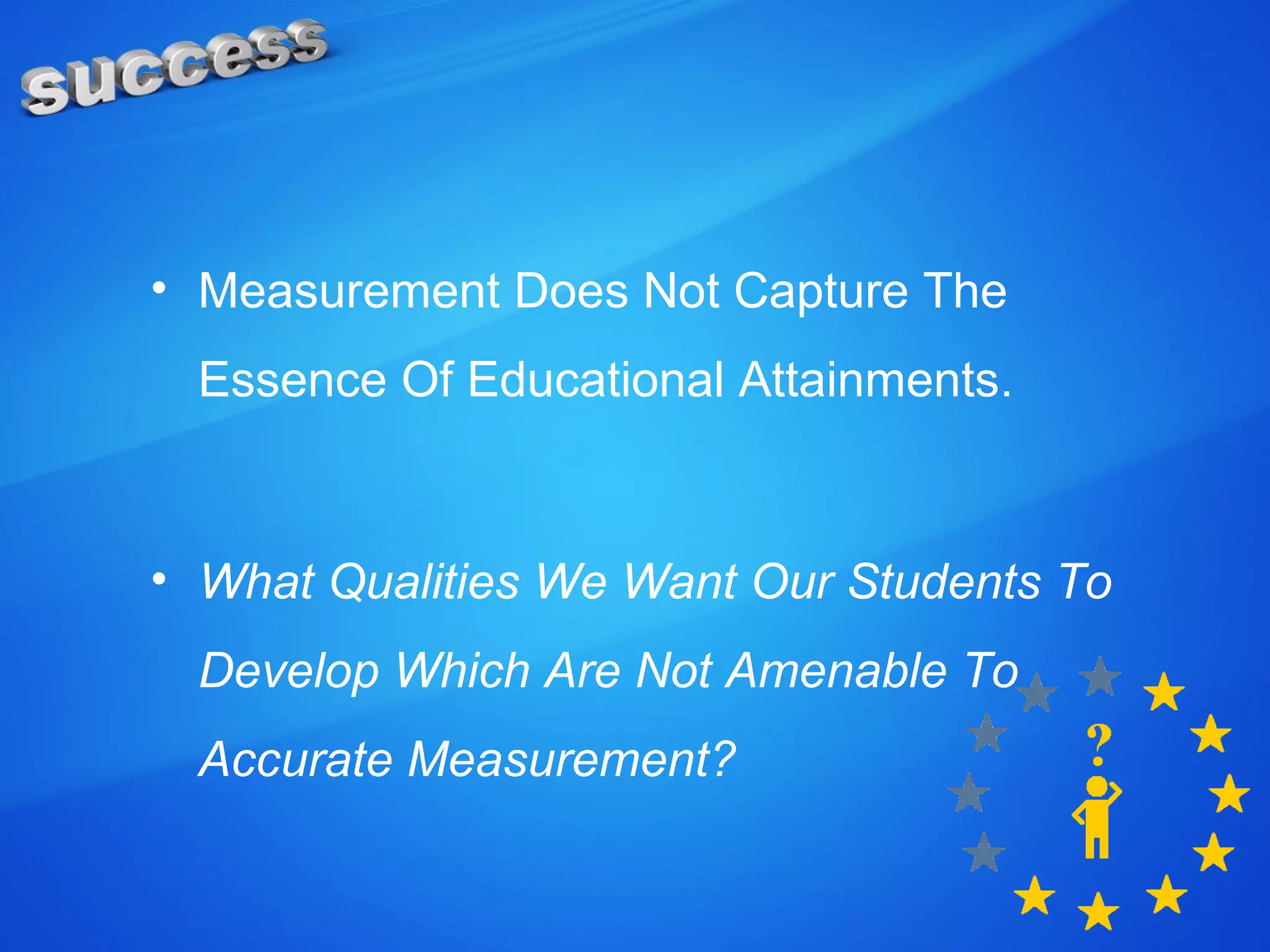 • Measurement Does Not Capture The
Essence Of Educational Attainments.
• What Qualities We Want Our Students To
Develop Which Are Not Amenable To
Accurate Measurement?
 