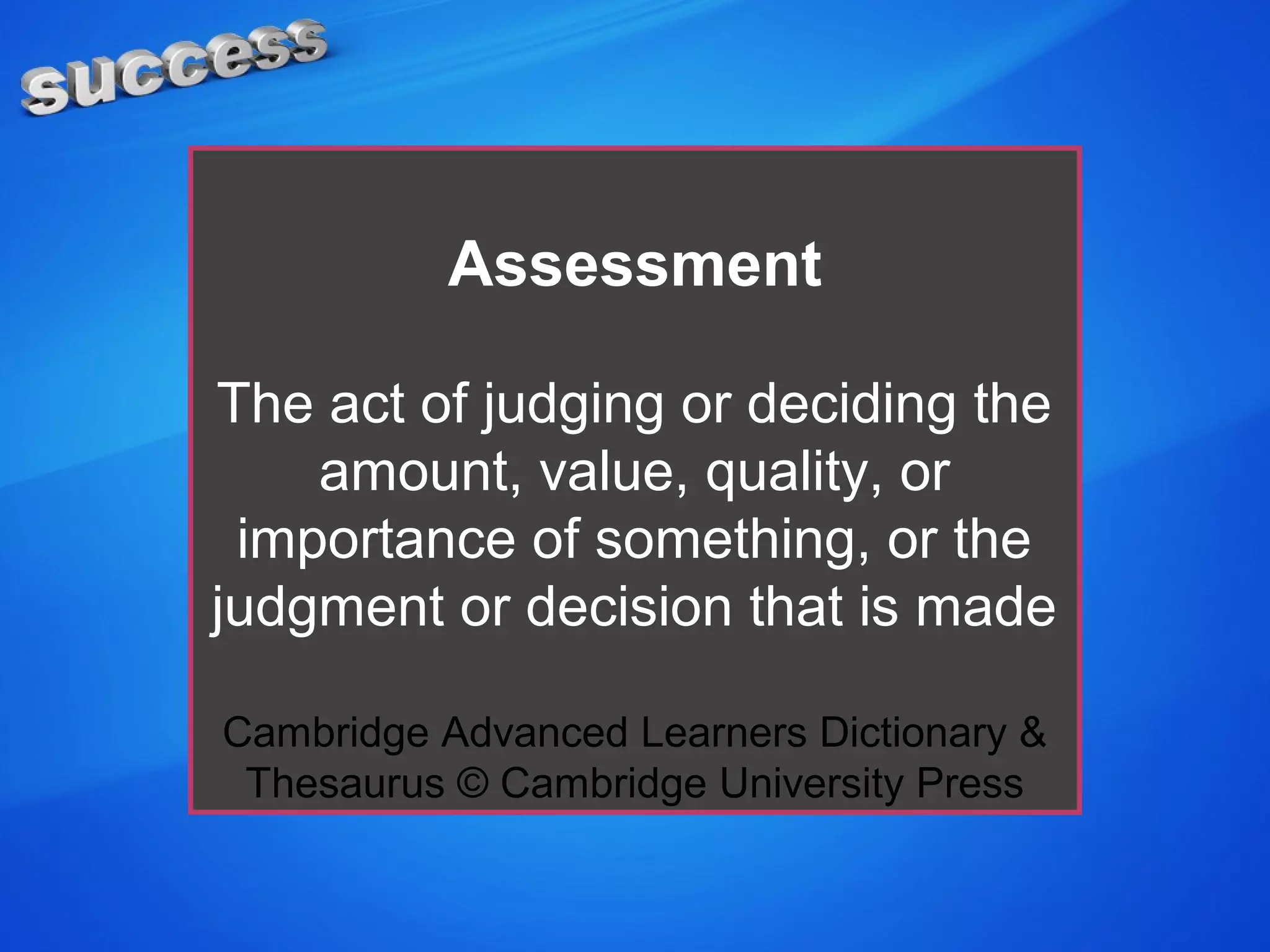 Assessment
The act of judging or deciding the
amount, value, quality, or
importance of something, or the
judgment or decision that is made
Cambridge Advanced Learners Dictionary &
Thesaurus © Cambridge University Press
 