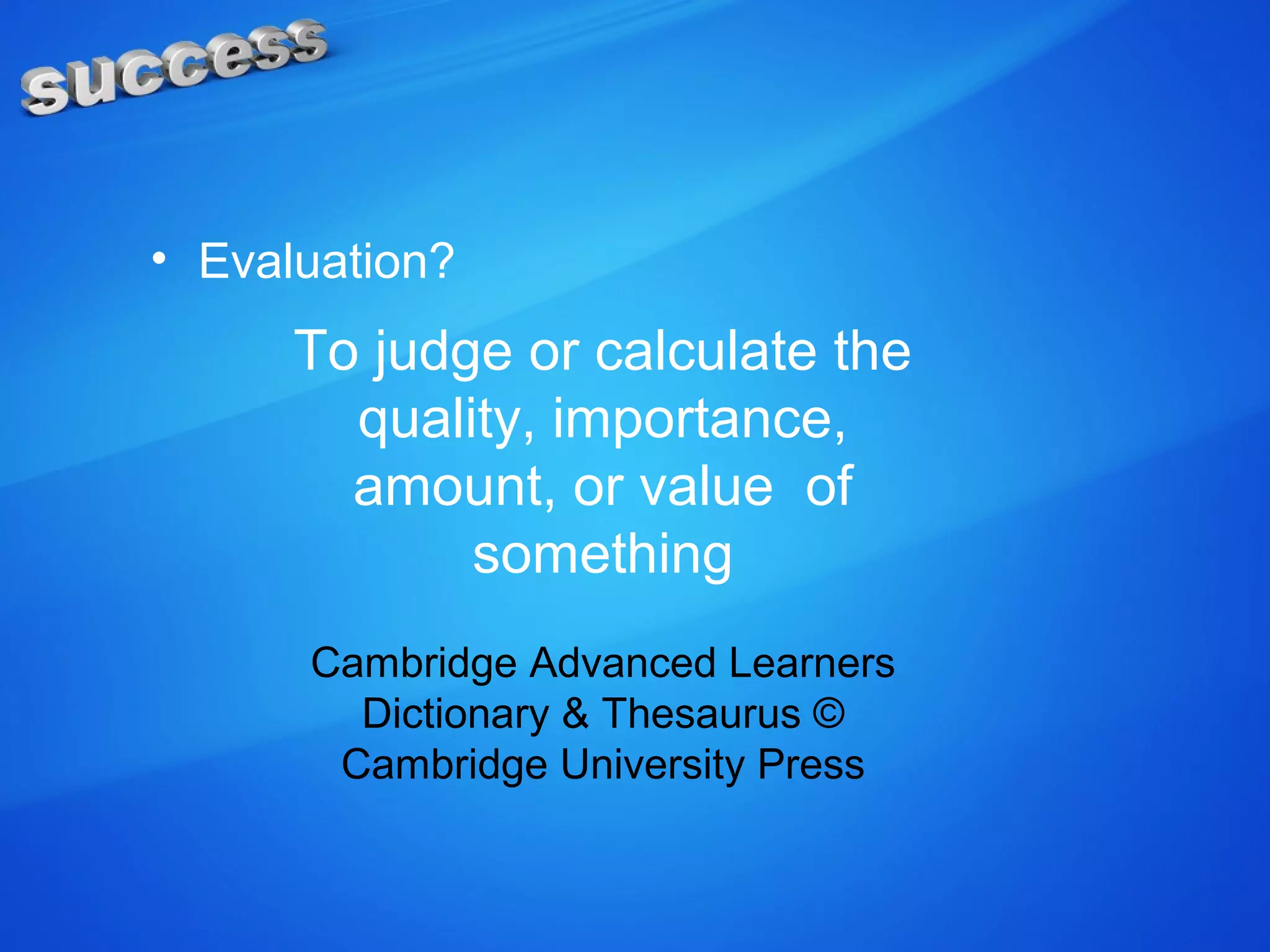 • Evaluation?
To judge or calculate the
quality, importance,
amount, or value of
something
Cambridge Advanced Learners
Dictionary & Thesaurus ©
Cambridge University Press
 
