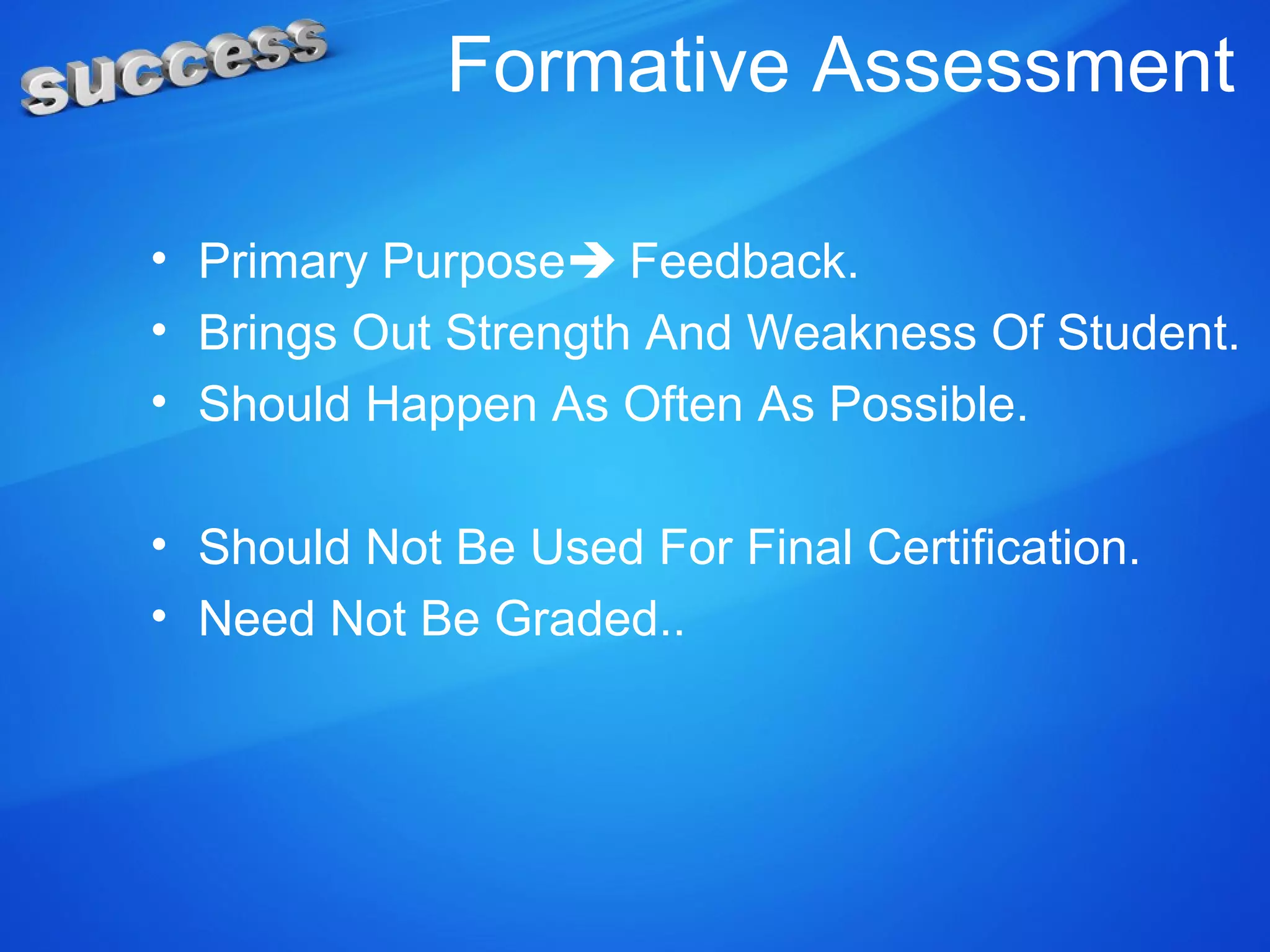 Formative Assessment
• Primary Purpose Feedback.
• Brings Out Strength And Weakness Of Student.
• Should Happen As Often As Possible.
• Should Not Be Used For Final Certification.
• Need Not Be Graded..
 