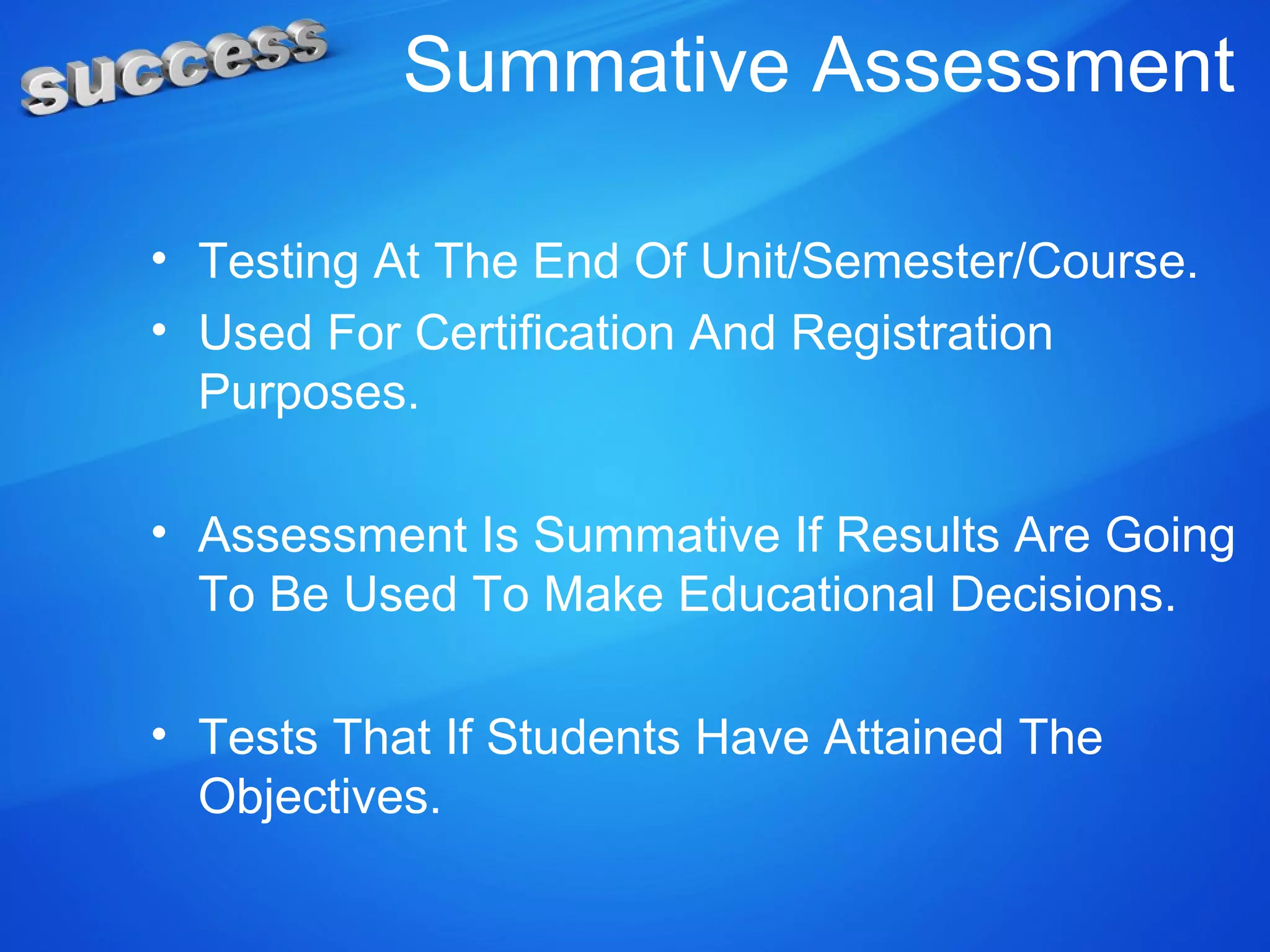 Summative Assessment
• Testing At The End Of Unit/Semester/Course.
• Used For Certification And Registration
Purposes.
• Assessment Is Summative If Results Are Going
To Be Used To Make Educational Decisions.
• Tests That If Students Have Attained The
Objectives.
 