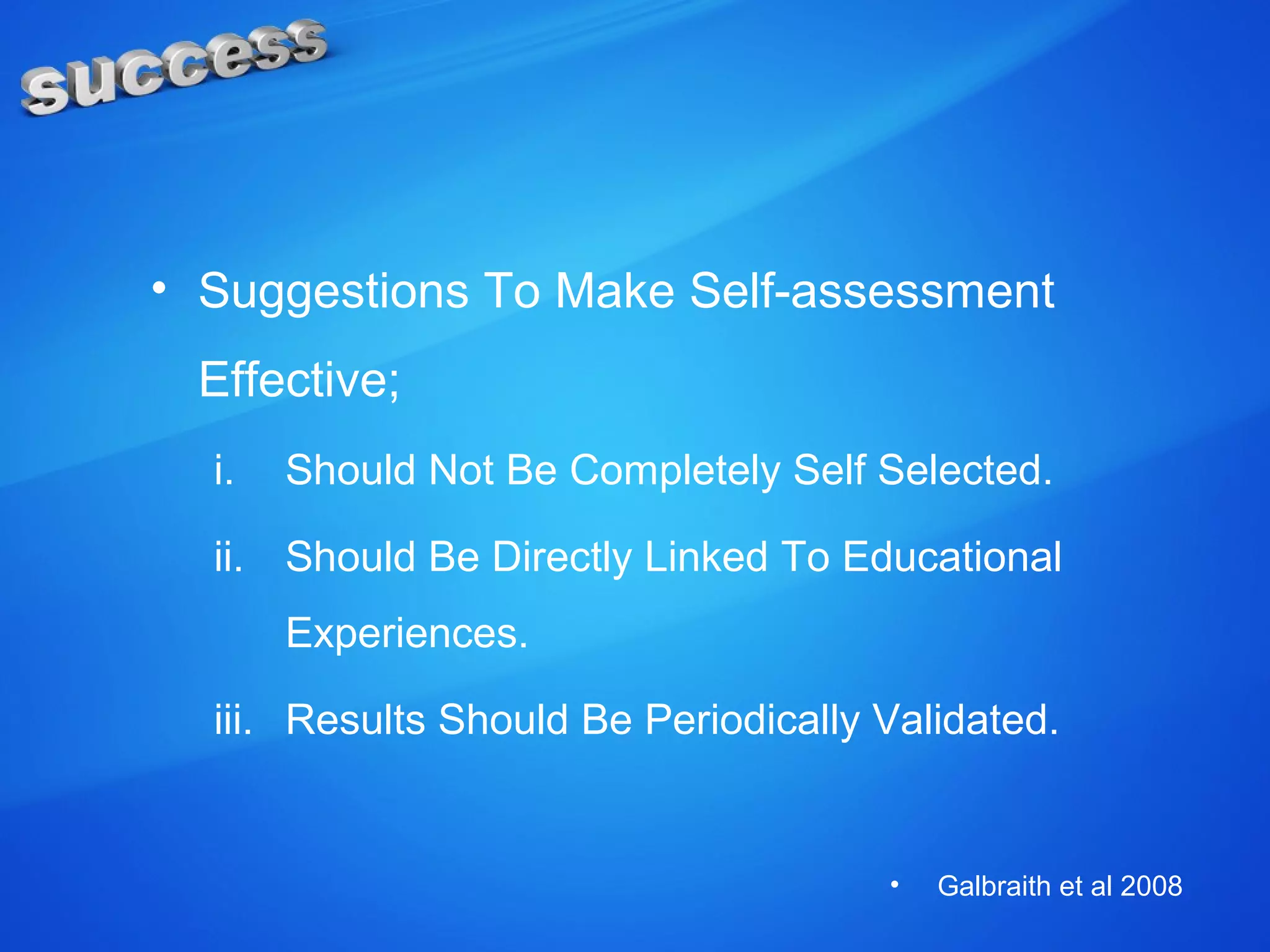 • Suggestions To Make Self-assessment
Effective;
i. Should Not Be Completely Self Selected.
ii. Should Be Directly Linked To Educational
Experiences.
iii. Results Should Be Periodically Validated.
• Galbraith et al 2008
 