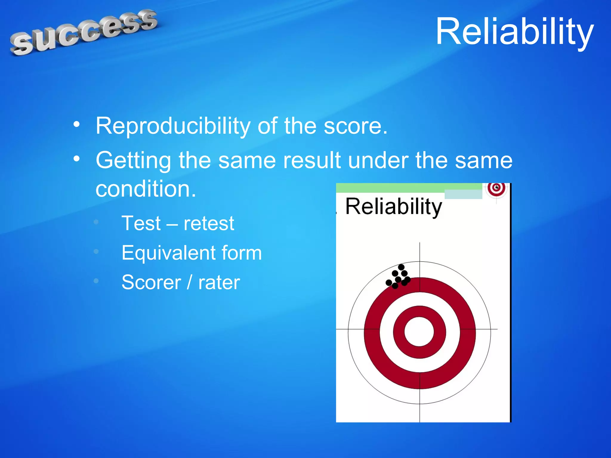 Reliability
• Reproducibility of the score.
• Getting the same result under the same
condition.
• Test – retest
• Equivalent form
• Scorer / rater
 