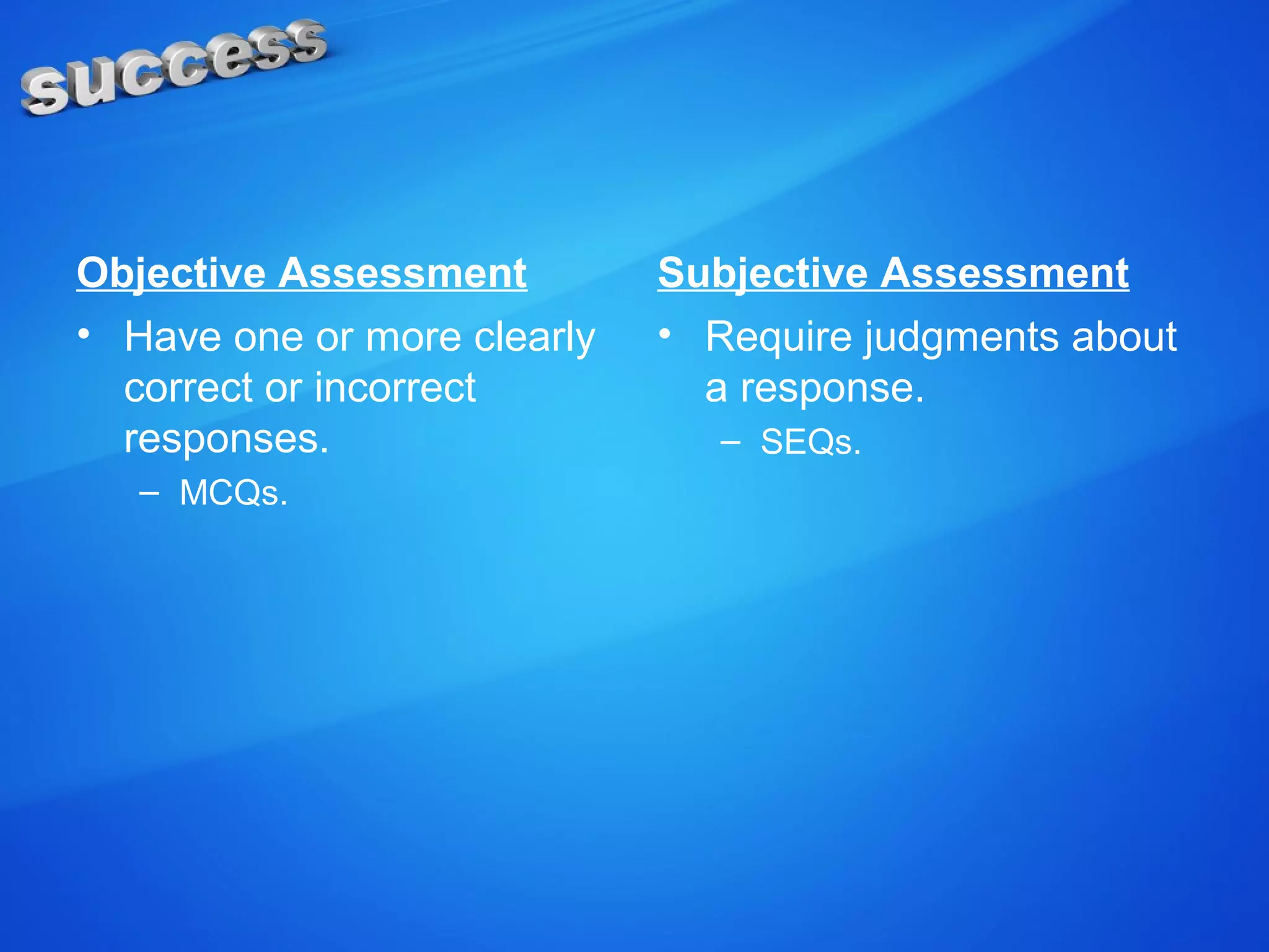Objective Assessment
• Have one or more clearly
correct or incorrect
responses.
– MCQs.
Subjective Assessment
• Require judgments about
a response.
– SEQs.
 