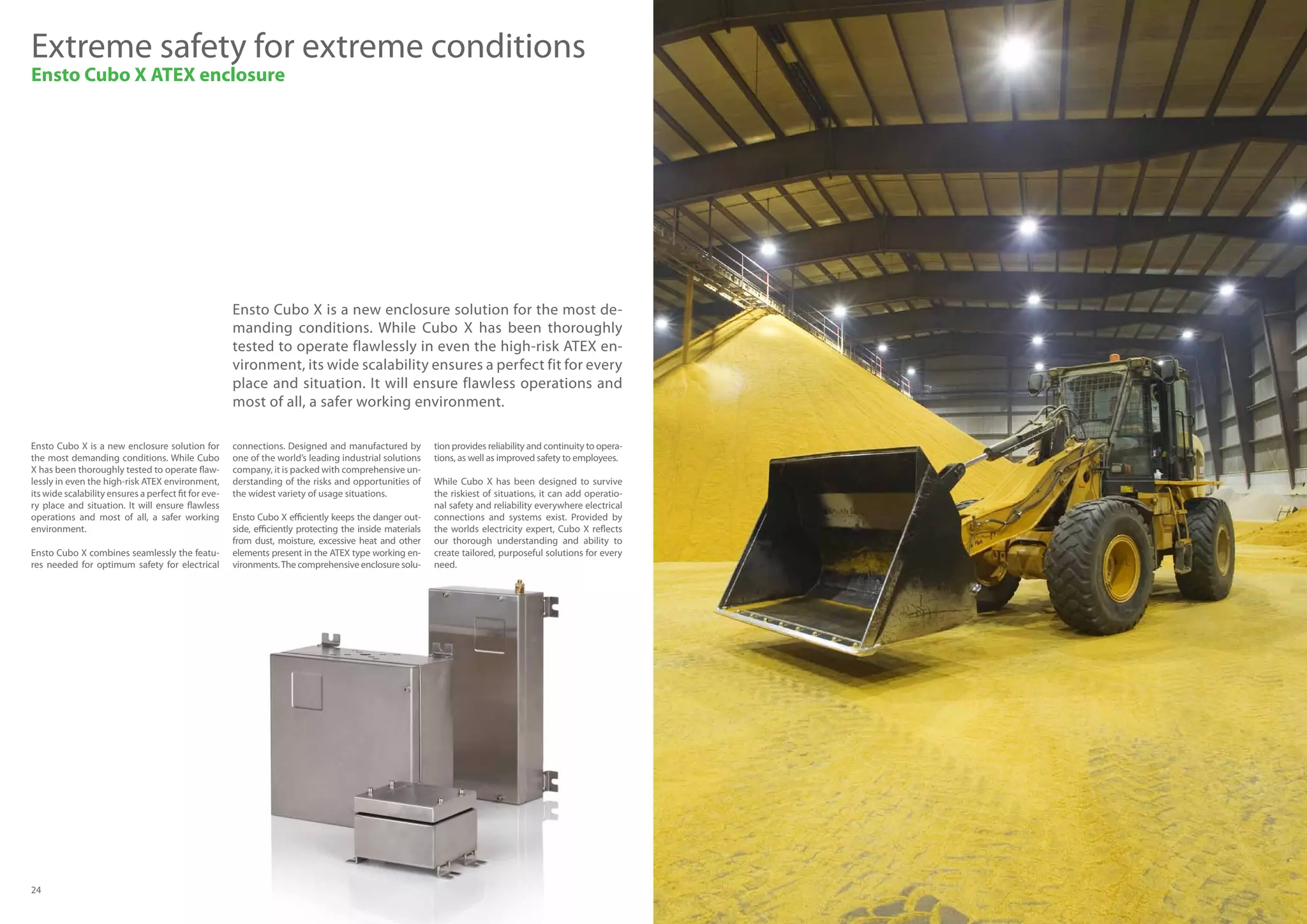 24 25
Ensto Cubo X is a new enclosure solution for the most de-
manding conditions. While Cubo X has been thoroughly
tested to operate flawlessly in even the high-risk ATEX en-
vironment, its wide scalability ensures a perfect fit for every
place and situation. It will ensure flawless operations and
most of all, a safer working environment.
Extreme safety for extreme conditions
Ensto Cubo X ATEX enclosure
Ensto Cubo X is a new enclosure solution for
the most demanding conditions. While Cubo
X has been thoroughly tested to operate flaw-
lessly in even the high-risk ATEX environment,
its wide scalability ensures a perfect fit for eve-
ry place and situation. It will ensure flawless
operations and most of all, a safer working
environment.
Ensto Cubo X combines seamlessly the featu-
res needed for optimum safety for electrical
connections. Designed and manufactured by
one of the world’s leading industrial solutions
company, it is packed with comprehensive un-
derstanding of the risks and opportunities of
the widest variety of usage situations.
Ensto Cubo X efficiently keeps the danger out-
side, efficiently protecting the inside materials
from dust, moisture, excessive heat and other
elements present in the ATEX type working en-
vironments.The comprehensive enclosure solu-
tion provides reliability and continuity to opera-
tions, as well as improved safety to employees.
While Cubo X has been designed to survive
the riskiest of situations, it can add operatio-
nal safety and reliability everywhere electrical
connections and systems exist. Provided by
the worlds electricity expert, Cubo X reflects
our thorough understanding and ability to
create tailored, purposeful solutions for every
need.
 