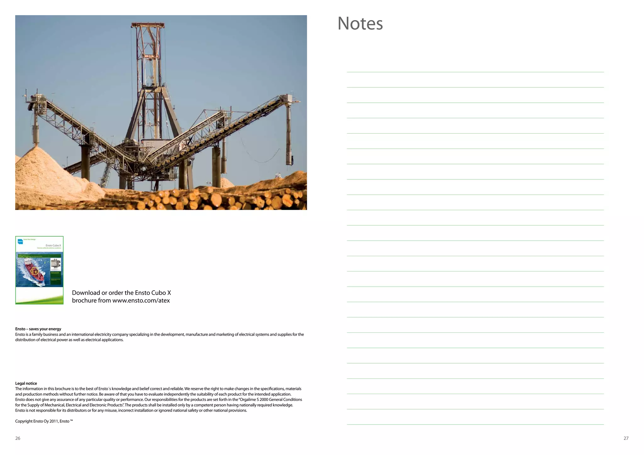 26 27
Notes
Legal notice
The information in this brochure is to the best of Ensto´s knowledge and belief correct and reliable.We reserve the right to make changes in the specifications, materials
and production methods without further notice. Be aware of that you have to evaluate independently the suitability of each product for the intended application.
Ensto does not give any assurance of any particular quality or performance. Our responsibilities for the products are set forth in the“Orgalime S 2000 General Conditions
for the Supply of Mechanical, Electrical and Electronic Products”.The products shall be installed only by a competent person having nationally required knowledge.
Ensto is not responsible for its distributors or for any misuse, incorrect installation or ignored national safety or other national provisions.
Copyright Ensto Oy 2011, Ensto ™
Download or order the Ensto Cubo X
brochure from www.ensto.com/atex
Ensto – saves your energy
Ensto is a family business and an international electricity company specializing in the development, manufacture and marketing of electrical systems and supplies for the
distribution of electrical power as well as electrical applications.
 