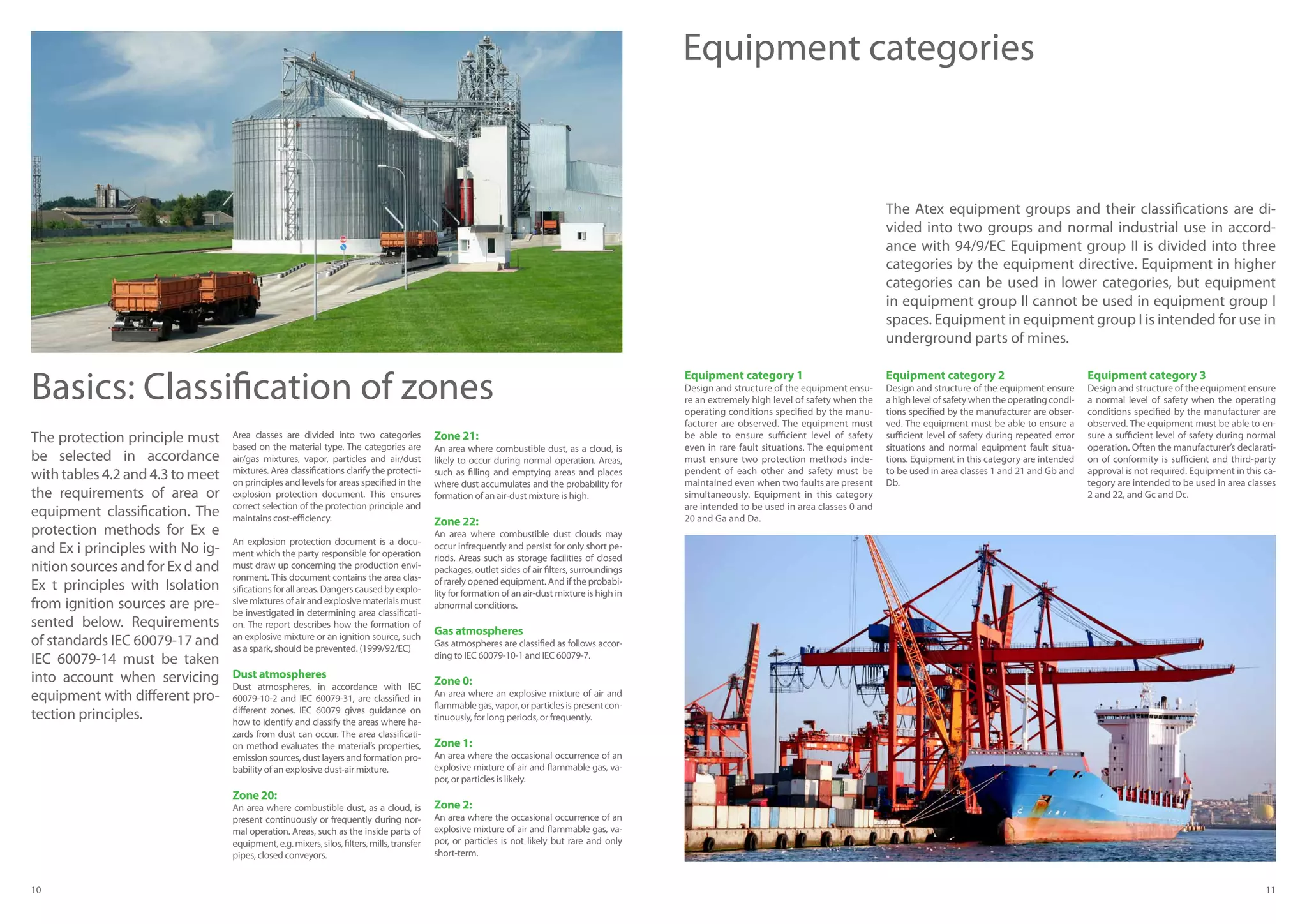 10 11
Basics: Classification of zones
Area classes are divided into two categories
based on the material type. The categories are
air/gas mixtures, vapor, particles and air/dust
mixtures. Area classifications clarify the protecti-
on principles and levels for areas specified in the
explosion protection document. This ensures
correct selection of the protection principle and
maintains cost-efficiency.
An explosion protection document is a docu-
ment which the party responsible for operation
must draw up concerning the production envi-
ronment. This document contains the area clas-
sificationsforallareas.Dangerscausedbyexplo-
sive mixtures of air and explosive materials must
be investigated in determining area classificati-
on. The report describes how the formation of
an explosive mixture or an ignition source, such
as a spark, should be prevented. (1999/92/EC)
Dust atmospheres
Dust atmospheres, in accordance with IEC
60079-10-2 and IEC 60079-31, are classified in
different zones. IEC 60079 gives guidance on
how to identify and classify the areas where ha-
zards from dust can occur. The area classificati-
on method evaluates the material’s properties,
emission sources, dust layers and formation pro-
bability of an explosive dust-air mixture.
Zone 20:
An area where combustible dust, as a cloud, is
present continuously or frequently during nor-
mal operation. Areas, such as the inside parts of
equipment,e.g.mixers,silos,filters,mills,transfer
pipes, closed conveyors.
Zone 21:
An area where combustible dust, as a cloud, is
likely to occur during normal operation. Areas,
such as filling and emptying areas and places
where dust accumulates and the probability for
formation of an air-dust mixture is high.
Zone 22:
An area where combustible dust clouds may
occur infrequently and persist for only short pe-
riods. Areas such as storage facilities of closed
packages, outlet sides of air filters, surroundings
of rarely opened equipment. And if the probabi-
lity for formation of an air-dust mixture is high in
abnormal conditions.
Gas atmospheres
Gas atmospheres are classified as follows accor-
ding to IEC 60079-10-1 and IEC 60079-7.
Zone 0:
An area where an explosive mixture of air and
flammablegas,vapor,orparticlesispresentcon-
tinuously, for long periods, or frequently.
Zone 1:
An area where the occasional occurrence of an
explosive mixture of air and flammable gas, va-
por, or particles is likely.
Zone 2:
An area where the occasional occurrence of an
explosive mixture of air and flammable gas, va-
por, or particles is not likely but rare and only
short-term.
The protection principle must
be selected in accordance
with tables 4.2 and 4.3 to meet
the requirements of area or
equipment classification. The
protection methods for Ex e
and Ex i principles with No ig-
nition sources and for Ex d and
Ex t principles with Isolation
from ignition sources are pre-
sented below. Requirements
of standards IEC 60079-17 and
IEC 60079-14 must be taken
into account when servicing
equipment with different pro-
tection principles.
Equipment category 1
Design and structure of the equipment ensu-
re an extremely high level of safety when the
operating conditions specified by the manu-
facturer are observed. The equipment must
be able to ensure sufficient level of safety
even in rare fault situations. The equipment
must ensure two protection methods inde-
pendent of each other and safety must be
maintained even when two faults are present
simultaneously. Equipment in this category
are intended to be used in area classes 0 and
20 and Ga and Da.
Equipment category 2
Design and structure of the equipment ensure
a high level of safety when the operating condi-
tions specified by the manufacturer are obser-
ved. The equipment must be able to ensure a
sufficient level of safety during repeated error
situations and normal equipment fault situa-
tions. Equipment in this category are intended
to be used in area classes 1 and 21 and Gb and
Db.
Equipment category 3
Design and structure of the equipment ensure
a normal level of safety when the operating
conditions specified by the manufacturer are
observed. The equipment must be able to en-
sure a sufficient level of safety during normal
operation. Often the manufacturer’s declarati-
on of conformity is sufficient and third-party
approval is not required. Equipment in this ca-
tegory are intended to be used in area classes
2 and 22, and Gc and Dc.
Equipment categories
The Atex equipment groups and their classifications are di-
vided into two groups and normal industrial use in accord-
ance with 94/9/EC Equipment group II is divided into three
categories by the equipment directive. Equipment in higher
categories can be used in lower categories, but equipment
in equipment group II cannot be used in equipment group I
spaces. Equipment in equipment group I is intended for use in
underground parts of mines.
 