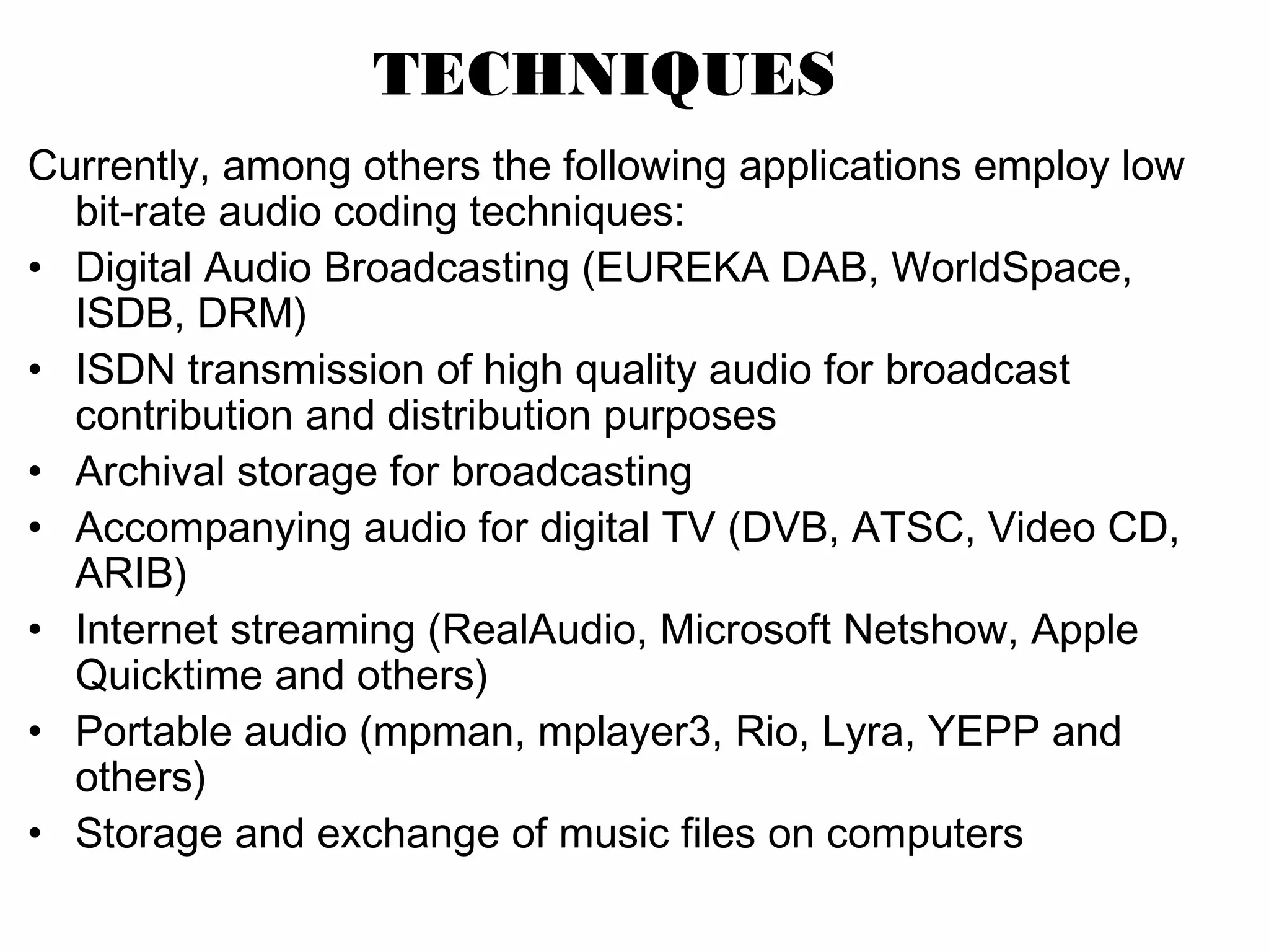 TECHNIQUES Currently, among others the following applications employ low bit-rate audio coding techniques: • Digital Audio Broadcasting (EUREKA DAB, WorldSpace, ISDB, DRM) • ISDN transmission of high quality audio for broadcast contribution and distribution purposes • Archival storage for broadcasting • Accompanying audio for digital TV (DVB, ATSC, Video CD, ARIB) • Internet streaming (RealAudio, Microsoft Netshow, Apple Quicktime and others) • Portable audio (mpman, mplayer3, Rio, Lyra, YEPP and others) • Storage and exchange of music files on computers 