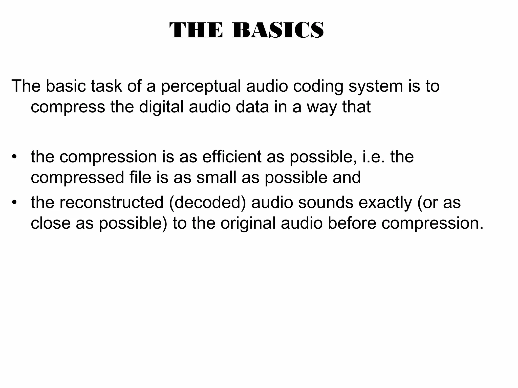 THE BASICS The basic task of a perceptual audio coding system is to compress the digital audio data in a way that • the compression is as efficient as possible, i.e. the compressed file is as small as possible and • the reconstructed (decoded) audio sounds exactly (or as close as possible) to the original audio before compression. 