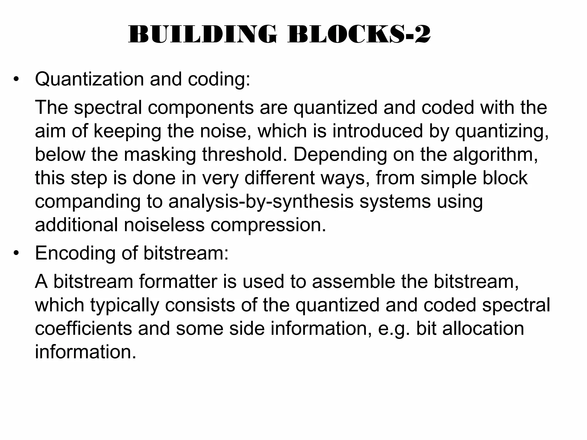 BUILDING BLOCKS-2 • Quantization and coding: The spectral components are quantized and coded with the aim of keeping the noise, which is introduced by quantizing, below the masking threshold. Depending on the algorithm, this step is done in very different ways, from simple block companding to analysis-by-synthesis systems using additional noiseless compression. • Encoding of bitstream: A bitstream formatter is used to assemble the bitstream, which typically consists of the quantized and coded spectral coefficients and some side information, e.g. bit allocation information. 