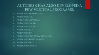 AUTODESK HAS ALSO DEVELOPED A
FEW VERTICAL PROGRAMS:
1. AUTOCAD ARCHITECTURE
2. AUTOCAD CIVIL
3. AUTOCAD ELECTRICAL
4. AUTOCAD ECSCAD
5. AUTOCAD MAP 3D
6. AUTOCAD MECH
7. AUTOCAD MEP
8. AUTOCAD STRUCTURAL DETAILING
9. AUTOCAD UTILITY DESIGN
10. AUTOCAD P&ID
11. AUTOCAD PLANT 3D
 