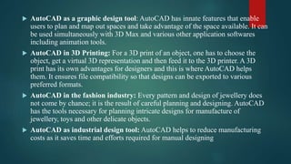  AutoCAD as a graphic design tool: AutoCAD has innate features that enable
users to plan and map out spaces and take advantage of the space available. It can
be used simultaneously with 3D Max and various other application softwares
including animation tools.
 AutoCAD in 3D Printing: For a 3D print of an object, one has to choose the
object, get a virtual 3D representation and then feed it to the 3D printer. A 3D
print has its own advantages for designers and this is where AutoCAD helps
them. It ensures file compatibility so that designs can be exported to various
preferred formats.
 AutoCAD in the fashion industry: Every pattern and design of jewellery does
not come by chance; it is the result of careful planning and designing. AutoCAD
has the tools necessary for planning intricate designs for manufacture of
jewellery, toys and other delicate objects.
 AutoCAD as industrial design tool: AutoCAD helps to reduce manufacturing
costs as it saves time and efforts required for manual designing
 