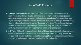 AutoCAD Features
 Storage and accessibility: AutoCAD files can be saved on a computer or
archived in any storage media. Software files occupy lesser storage space as
compared storage space required for keeping manually drafted paper drawings.
Paper drawings also need care and protection from loss or damage due to floods,
fires or other calamities and can get damaged over time. The software files can
also be stored on any cloud storage, from where they are easily accessible at
anytime, from anywhere provided there is an internet connection.
 3D View: Although it is possible to sketch 3D drawings manually, they are not as
effective and realistic as computer aided drawings. AutoCAD help model 3D
objects with colors, materials and/or textures applied to various surfaces making
them vivid and easier for the user to visualize the end product.
 