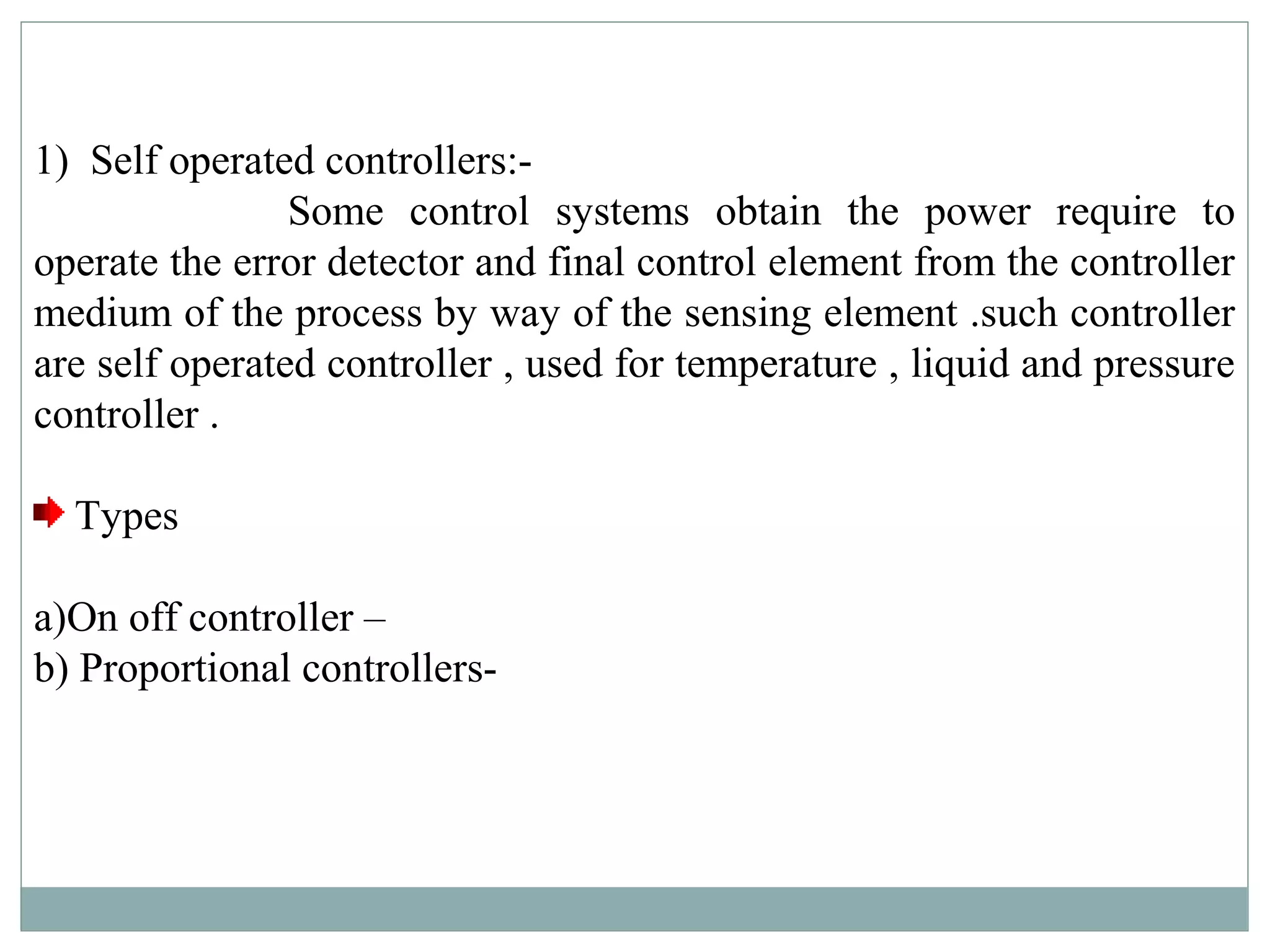 1) Self operated controllers:-
Some control systems obtain the power require to
operate the error detector and final control element from the controller
medium of the process by way of the sensing element .such controller
are self operated controller , used for temperature , liquid and pressure
controller .
Types
a)On off controller –
b) Proportional controllers-
 