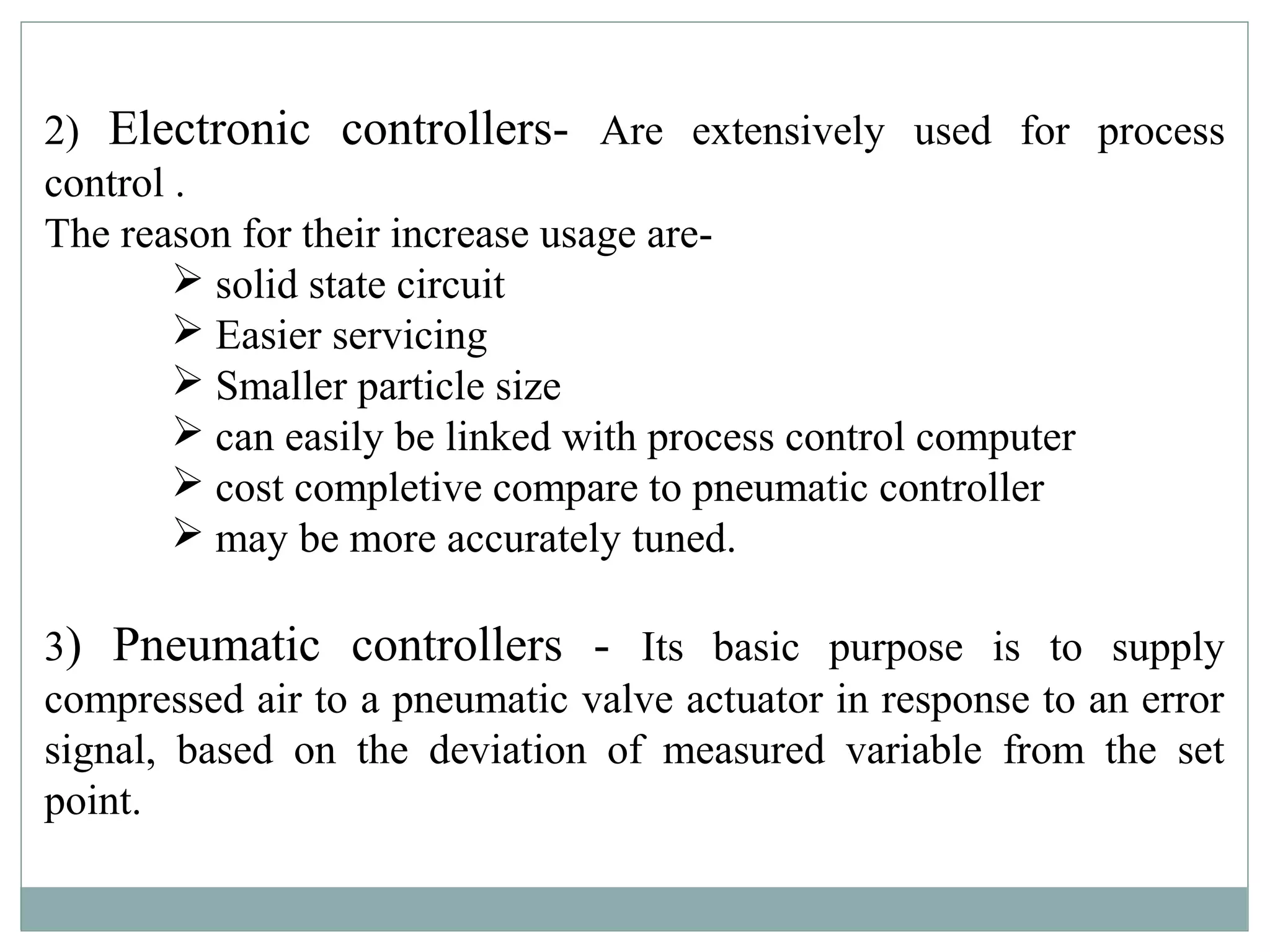 2) Electronic controllers- Are extensively used for process
control .
The reason for their increase usage are-
 solid state circuit
 Easier servicing
 Smaller particle size
 can easily be linked with process control computer
 cost completive compare to pneumatic controller
 may be more accurately tuned.
3) Pneumatic controllers - Its basic purpose is to supply
compressed air to a pneumatic valve actuator in response to an error
signal, based on the deviation of measured variable from the set
point.
 