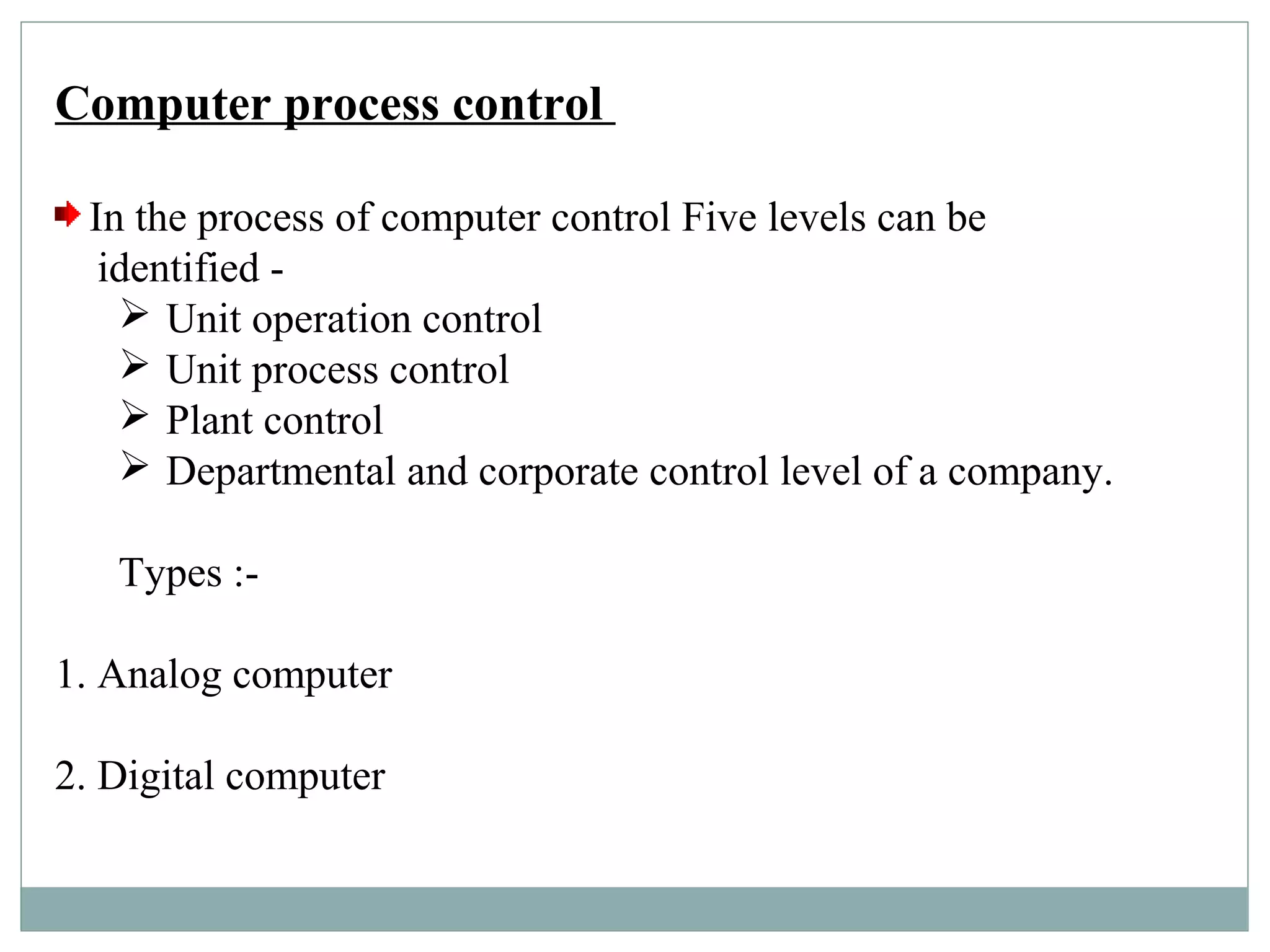 Computer process control
In the process of computer control Five levels can be
identified -
 Unit operation control
 Unit process control
 Plant control
 Departmental and corporate control level of a company.
Types :-
1. Analog computer
2. Digital computer
 