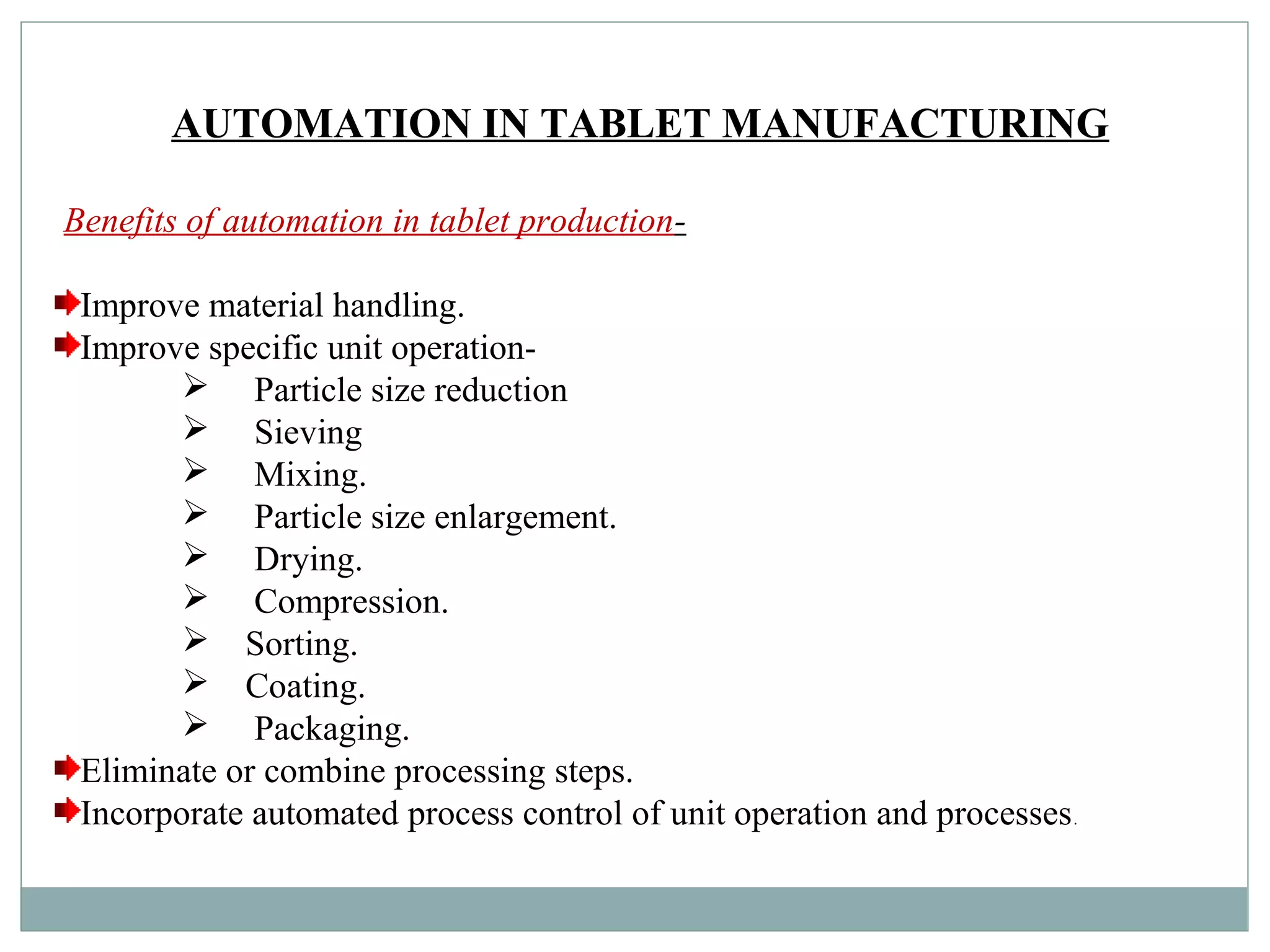AUTOMATION IN TABLET MANUFACTURING
Benefits of automation in tablet production-
Improve material handling.
Improve specific unit operation-
 Particle size reduction
 Sieving
 Mixing.
 Particle size enlargement.
 Drying.
 Compression.
 Sorting.
 Coating.
 Packaging.
Eliminate or combine processing steps.
Incorporate automated process control of unit operation and processes.
 