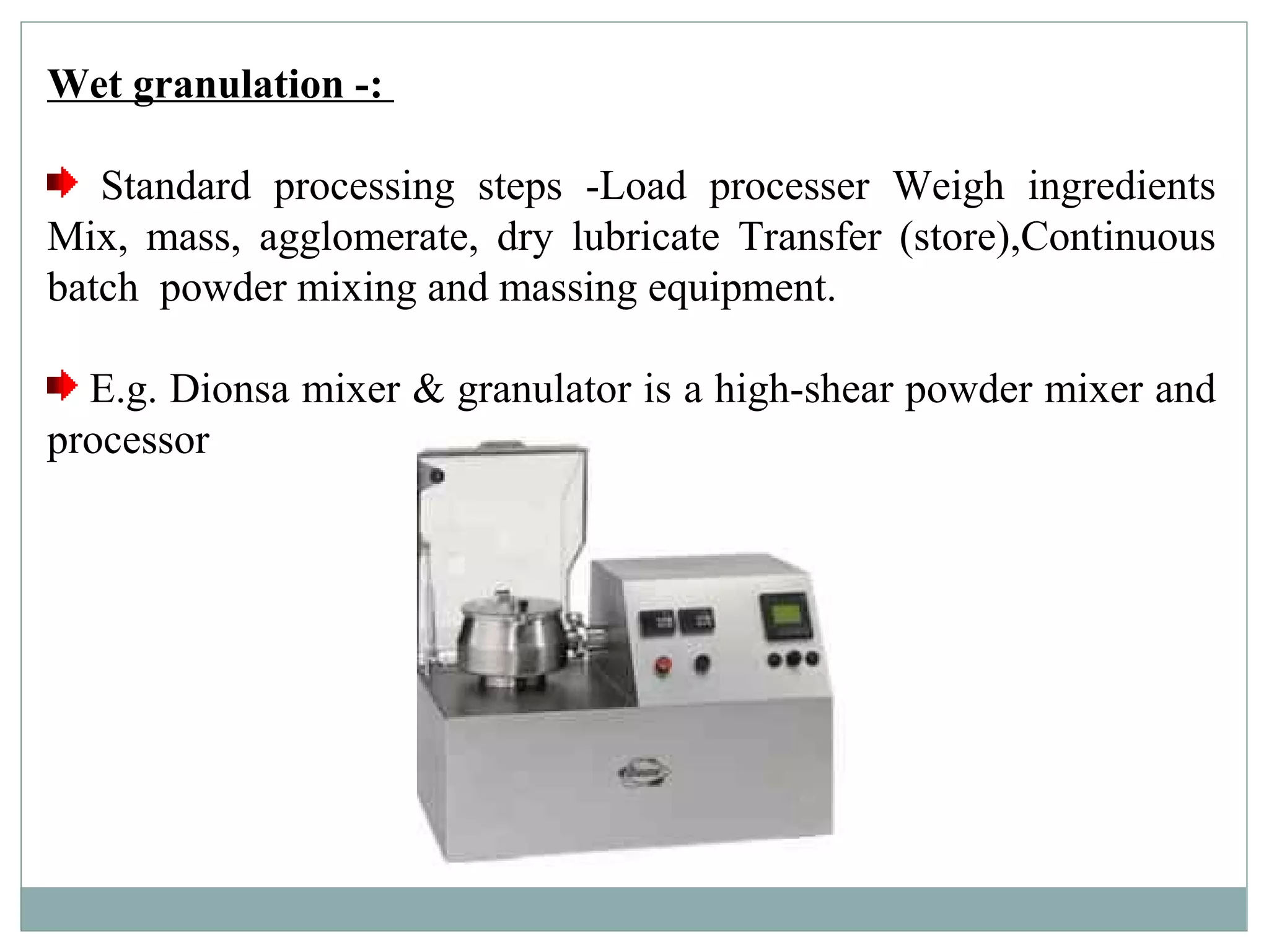 Wet granulation -:
Standard processing steps -Load processer Weigh ingredients
Mix, mass, agglomerate, dry lubricate Transfer (store),Continuous
batch powder mixing and massing equipment.
E.g. Dionsa mixer & granulator is a high-shear powder mixer and
processor
 