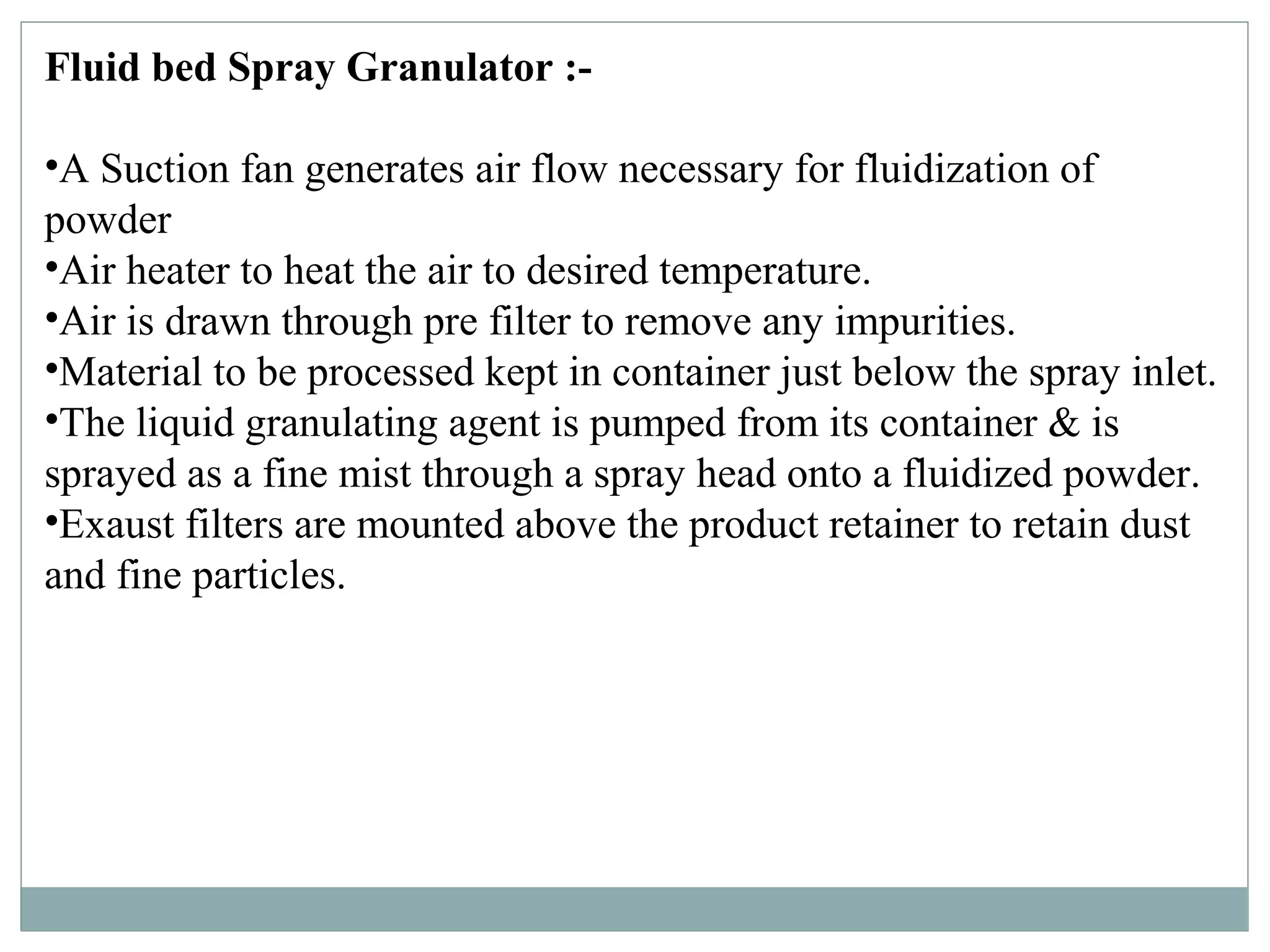 Fluid bed Spray Granulator :-
•A Suction fan generates air flow necessary for fluidization of
powder
•Air heater to heat the air to desired temperature.
•Air is drawn through pre filter to remove any impurities.
•Material to be processed kept in container just below the spray inlet.
•The liquid granulating agent is pumped from its container & is
sprayed as a fine mist through a spray head onto a fluidized powder.
•Exaust filters are mounted above the product retainer to retain dust
and fine particles.
 