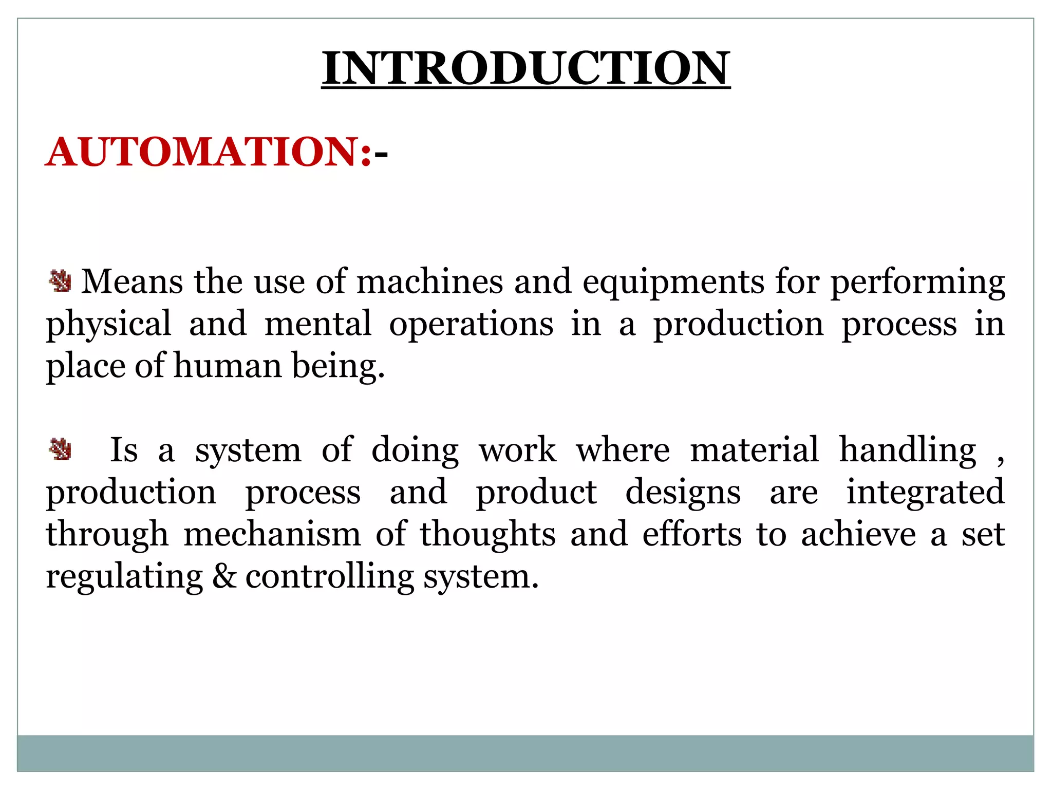 INTRODUCTION
AUTOMATION:-
Means the use of machines and equipments for performing
physical and mental operations in a production process in
place of human being.
Is a system of doing work where material handling ,
production process and product designs are integrated
through mechanism of thoughts and efforts to achieve a set
regulating & controlling system.
 