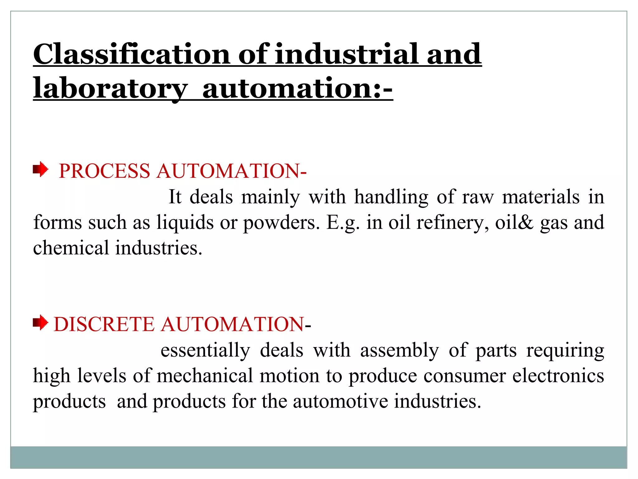 Classification of industrial and
laboratory automation:-
PROCESS AUTOMATION-
It deals mainly with handling of raw materials in
forms such as liquids or powders. E.g. in oil refinery, oil& gas and
chemical industries.
DISCRETE AUTOMATION-
essentially deals with assembly of parts requiring
high levels of mechanical motion to produce consumer electronics
products and products for the automotive industries.
 
