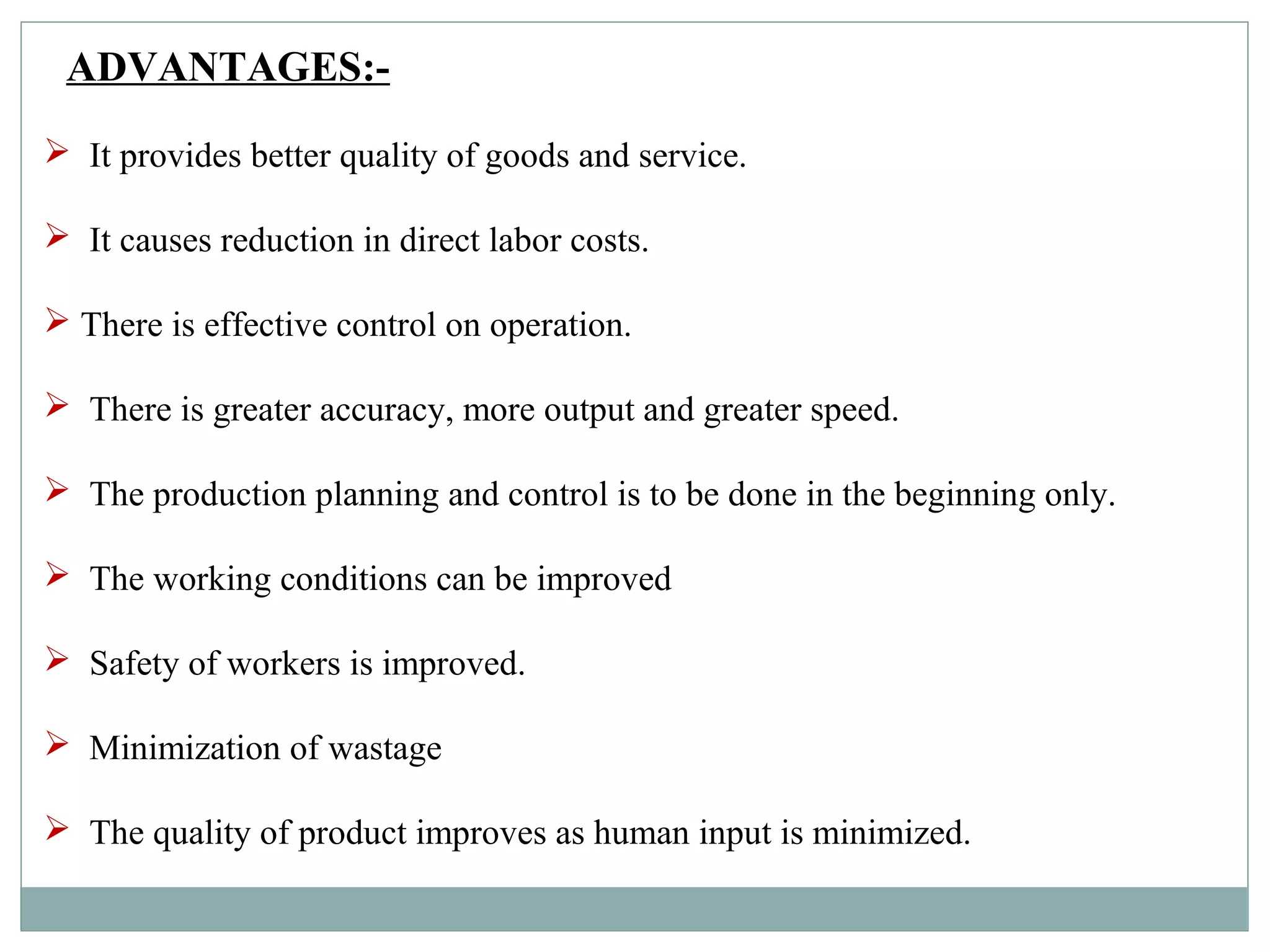 ADVANTAGES:-
 It provides better quality of goods and service.
 It causes reduction in direct labor costs.
 There is effective control on operation.
 There is greater accuracy, more output and greater speed.
 The production planning and control is to be done in the beginning only.
 The working conditions can be improved
 Safety of workers is improved.
 Minimization of wastage
 The quality of product improves as human input is minimized.
 