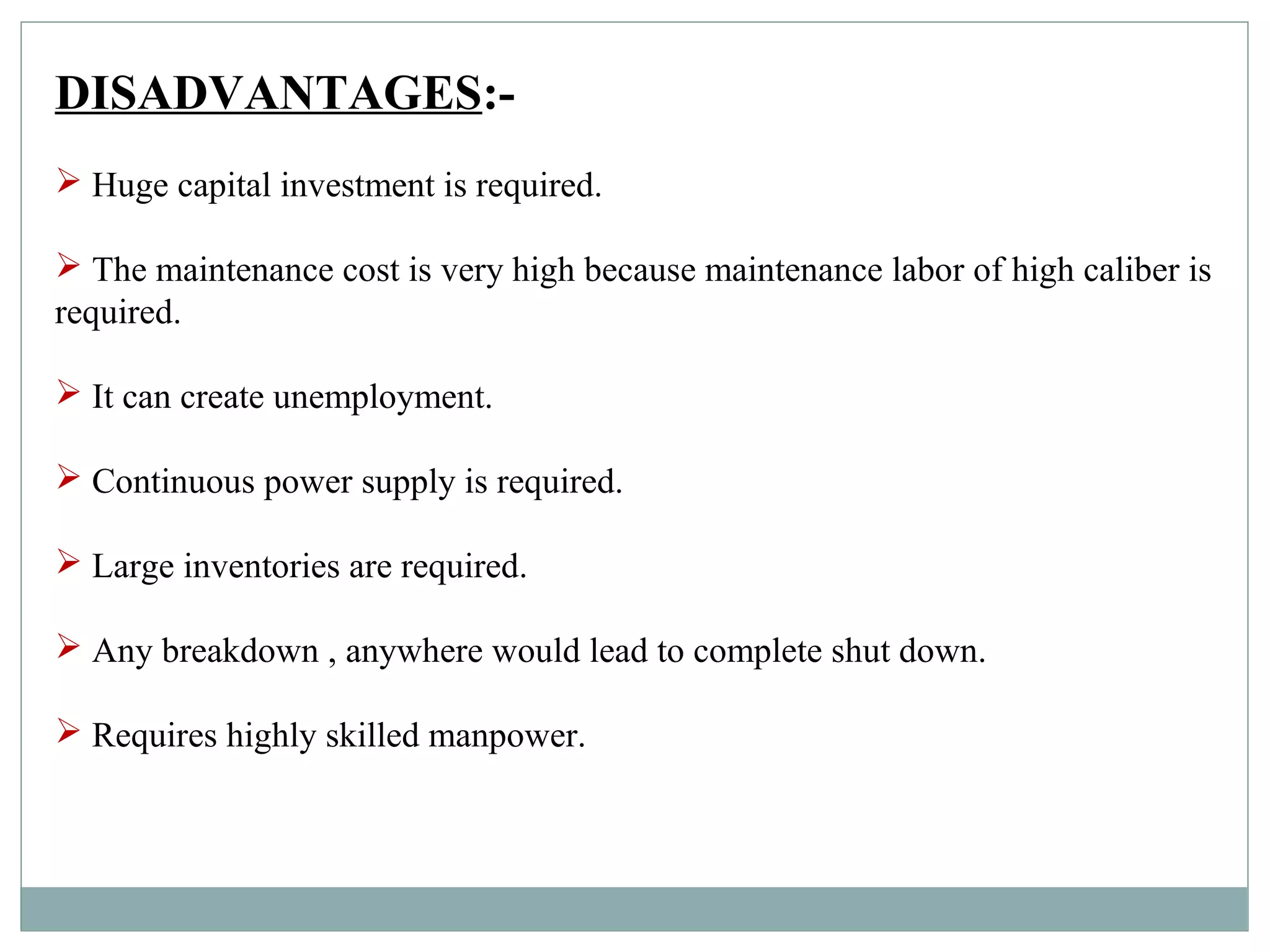 DISADVANTAGES:-
 Huge capital investment is required.
 The maintenance cost is very high because maintenance labor of high caliber is
required.
 It can create unemployment.
 Continuous power supply is required.
 Large inventories are required.
 Any breakdown , anywhere would lead to complete shut down.
 Requires highly skilled manpower.
 