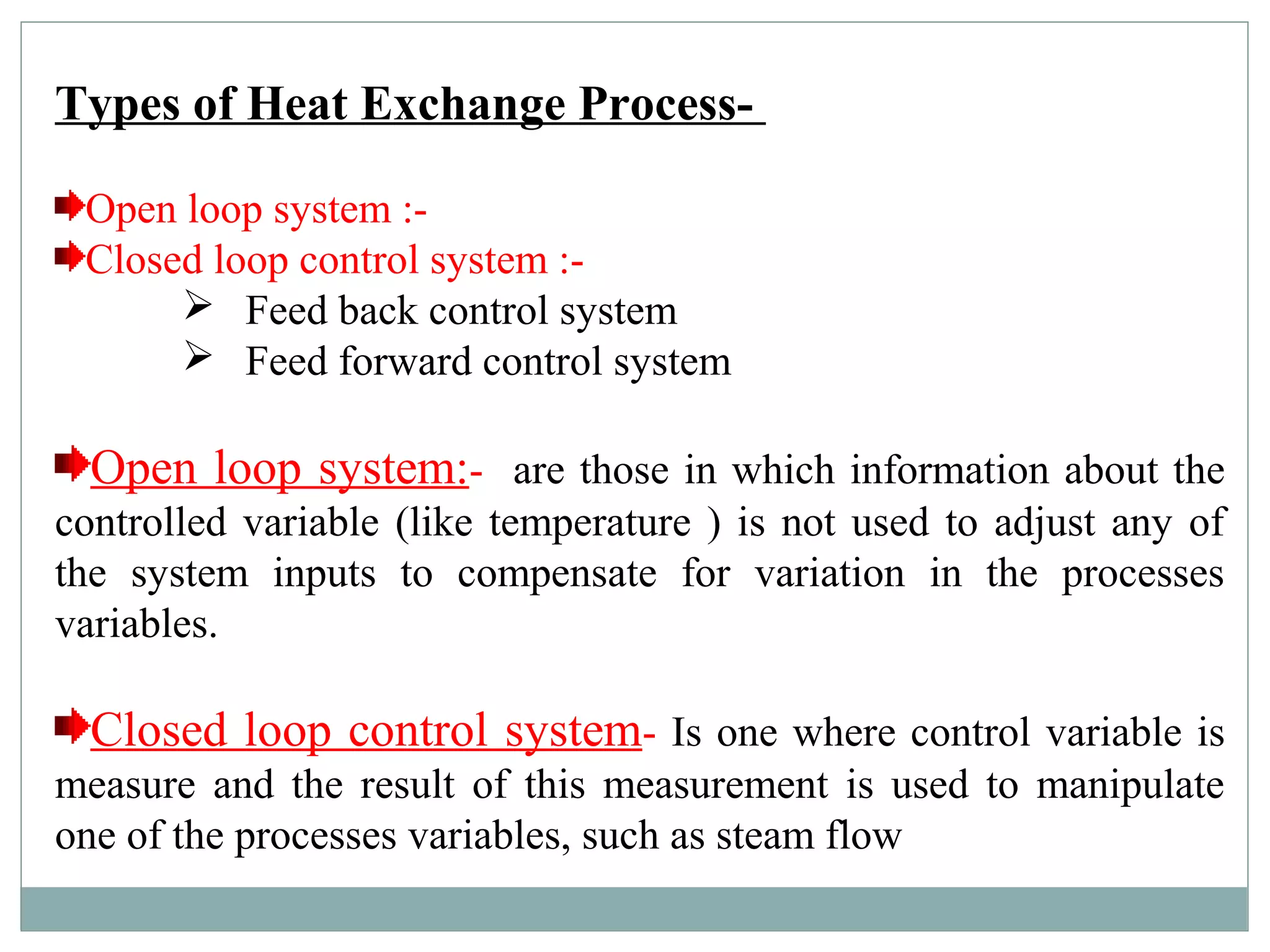 Types of Heat Exchange Process-
Open loop system :-
Closed loop control system :-
 Feed back control system
 Feed forward control system
Open loop system:- are those in which information about the
controlled variable (like temperature ) is not used to adjust any of
the system inputs to compensate for variation in the processes
variables.
Closed loop control system- Is one where control variable is
measure and the result of this measurement is used to manipulate
one of the processes variables, such as steam flow
 