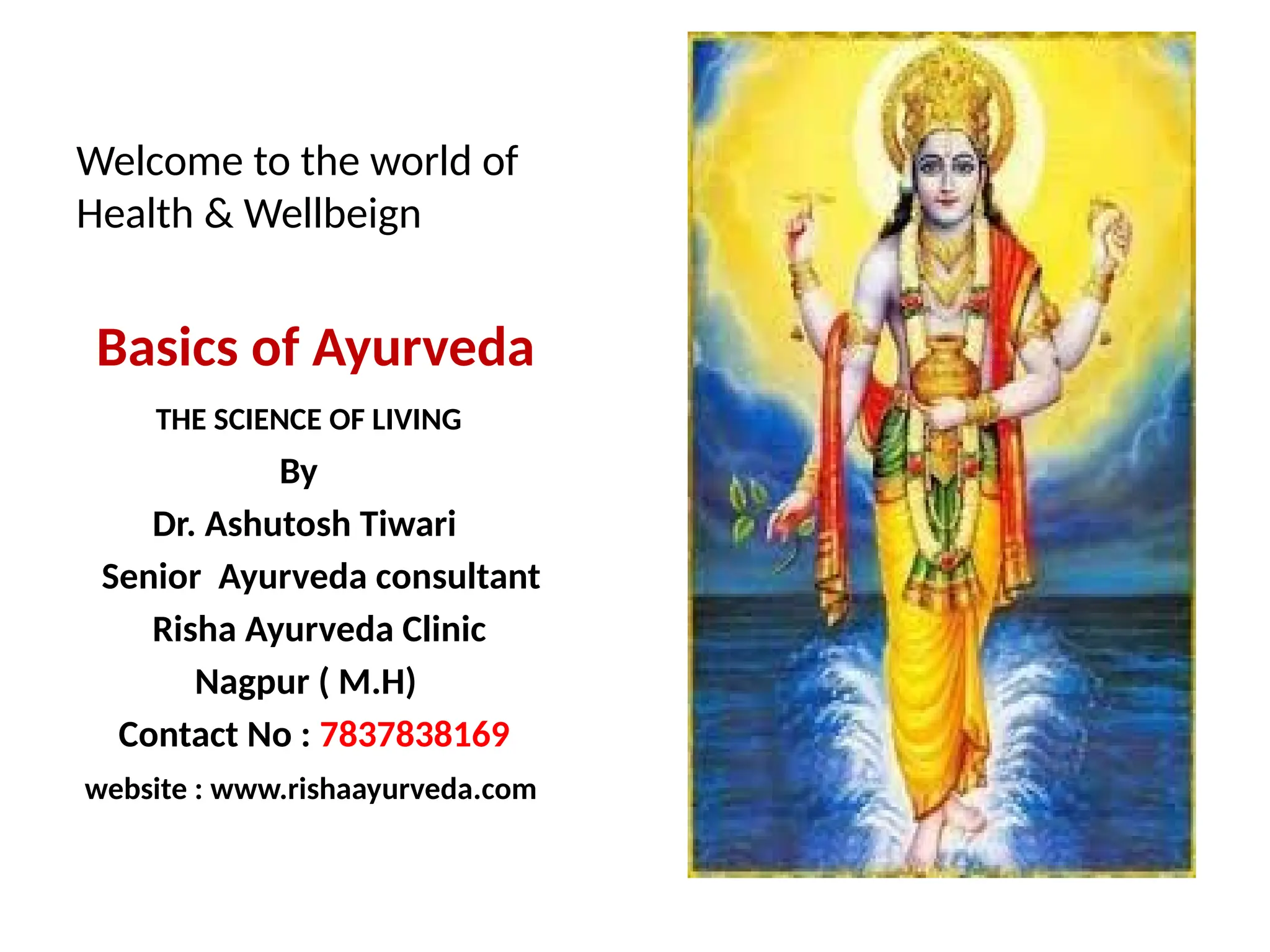 Welcome to the world of
Health & Wellbeign
Basics of Ayurveda
THE SCIENCE OF LIVING
By
Dr. Ashutosh Tiwari
Senior Ayurveda consultant
Risha Ayurveda Clinic
Nagpur ( M.H)
Contact No : 7837838169
website : www.rishaayurveda.com
 