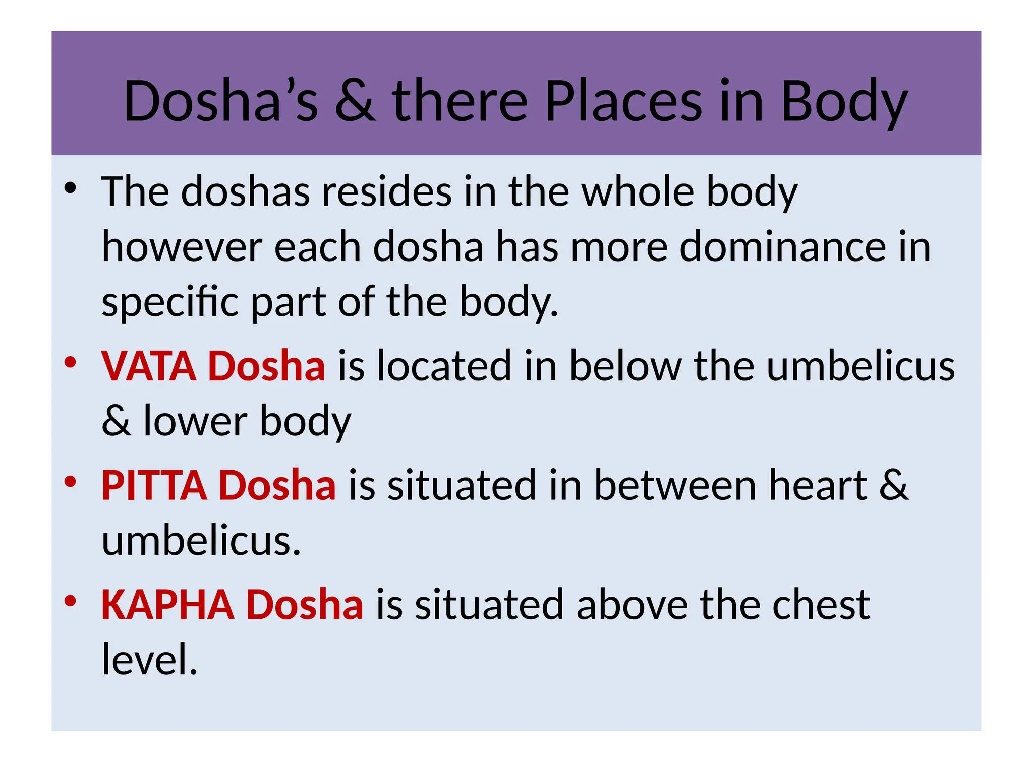 Dosha’s & there Places in Body
• The doshas resides in the whole body
however each dosha has more dominance in
specific part of the body.
• VATA Dosha is located in below the umbelicus
& lower body
• PITTA Dosha is situated in between heart &
umbelicus.
• KAPHA Dosha is situated above the chest
level.
 