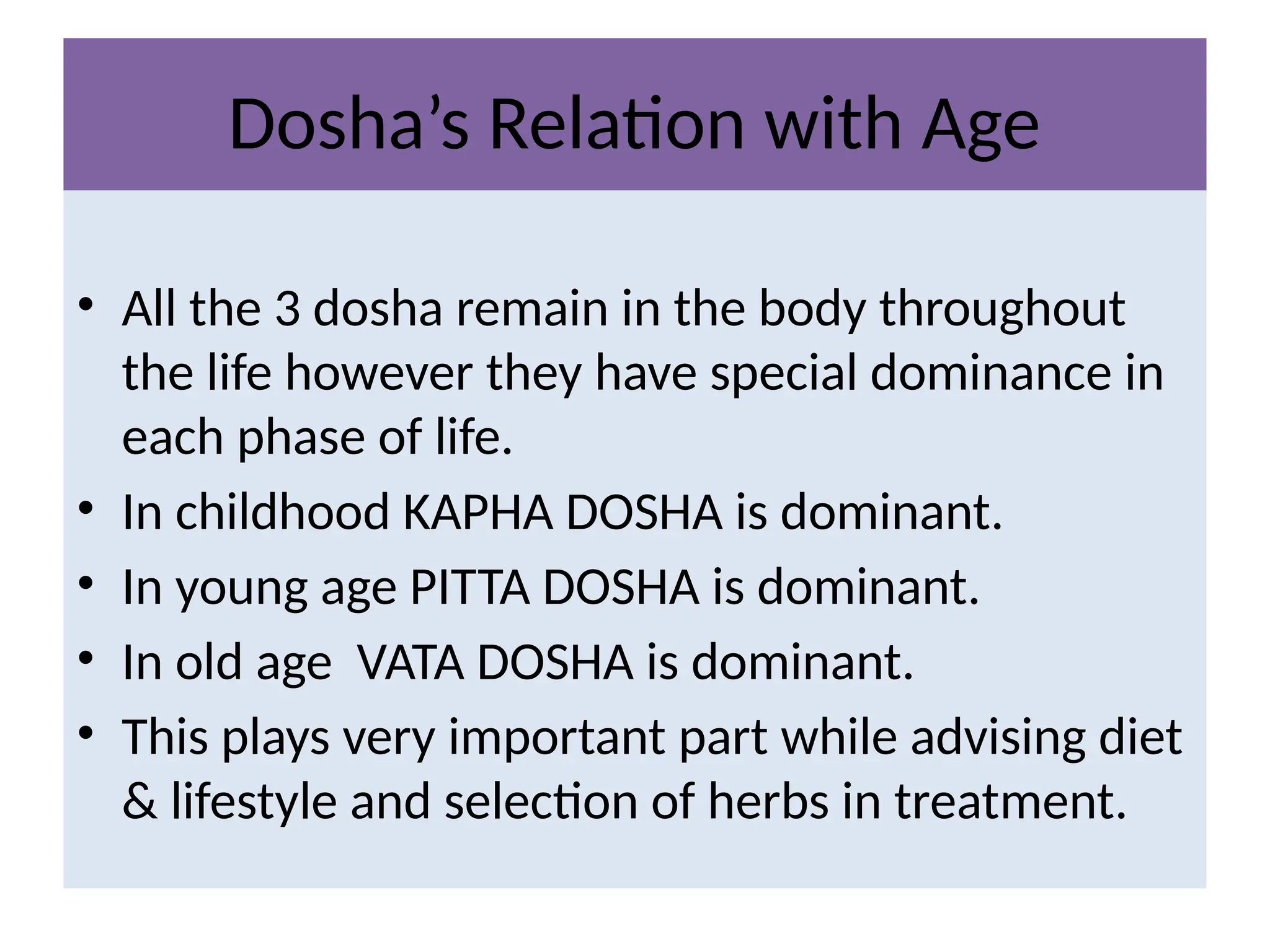 Dosha’s Relation with Age
• All the 3 dosha remain in the body throughout
the life however they have special dominance in
each phase of life.
• In childhood KAPHA DOSHA is dominant.
• In young age PITTA DOSHA is dominant.
• In old age VATA DOSHA is dominant.
• This plays very important part while advising diet
& lifestyle and selection of herbs in treatment.
 