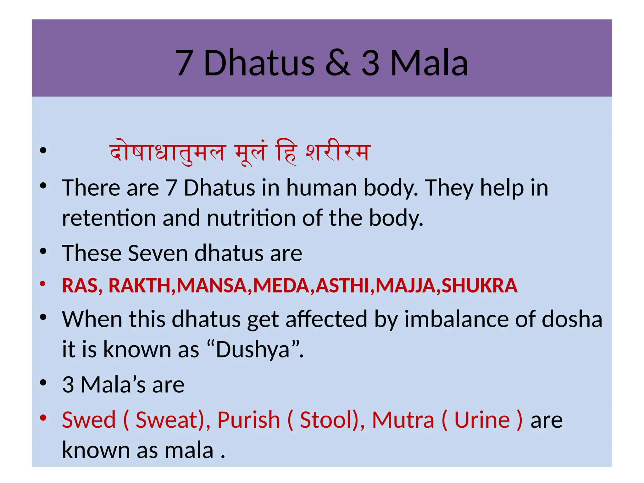 7 Dhatus & 3 Mala
• दोषाधातुमल मूलं हि शरीरम
• There are 7 Dhatus in human body. They help in
retention and nutrition of the body.
• These Seven dhatus are
• RAS, RAKTH,MANSA,MEDA,ASTHI,MAJJA,SHUKRA
• When this dhatus get affected by imbalance of dosha
it is known as “Dushya”.
• 3 Mala’s are
• Swed ( Sweat), Purish ( Stool), Mutra ( Urine ) are
known as mala .
 