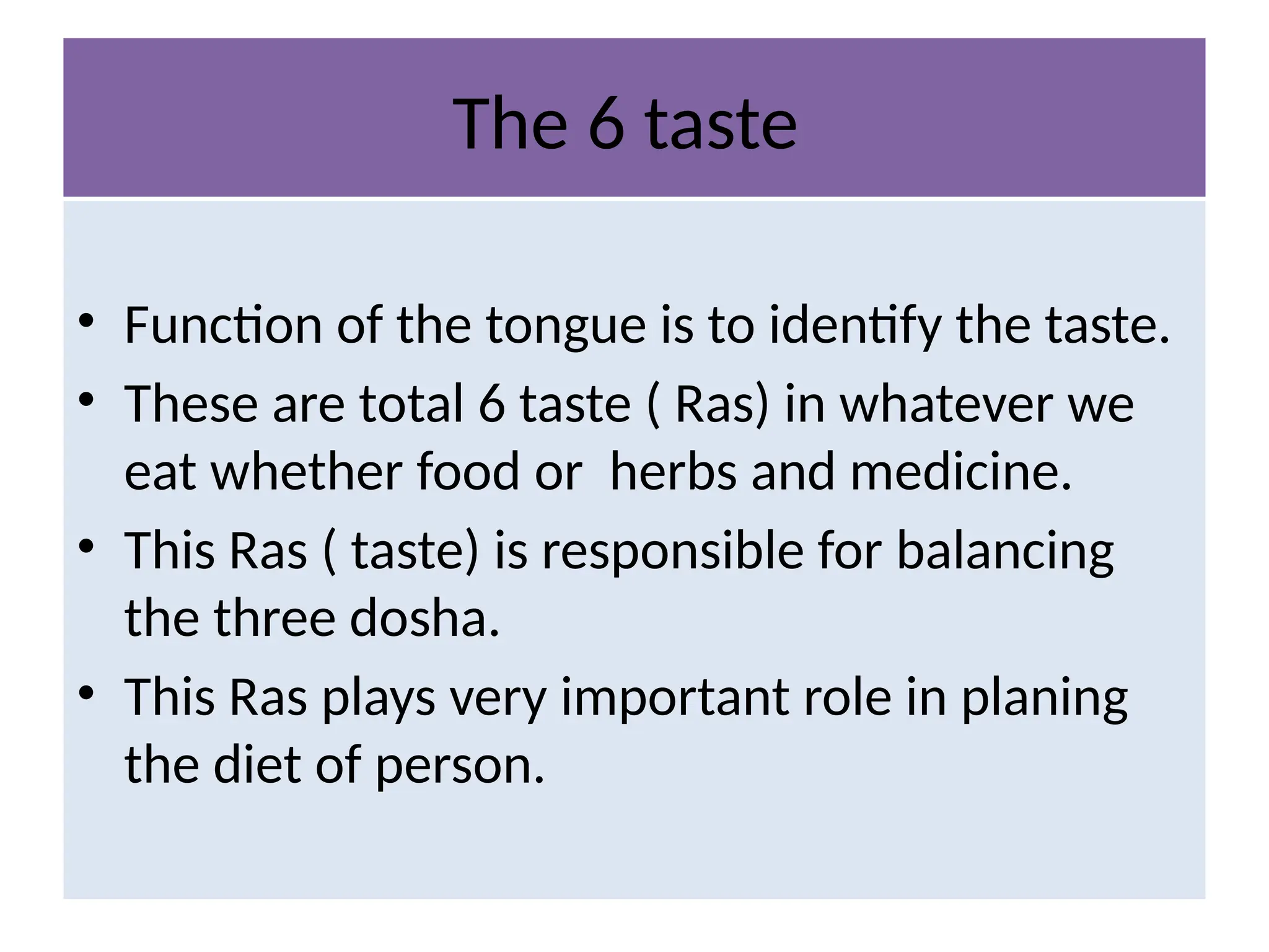 The 6 taste
• Function of the tongue is to identify the taste.
• These are total 6 taste ( Ras) in whatever we
eat whether food or herbs and medicine.
• This Ras ( taste) is responsible for balancing
the three dosha.
• This Ras plays very important role in planing
the diet of person.
 