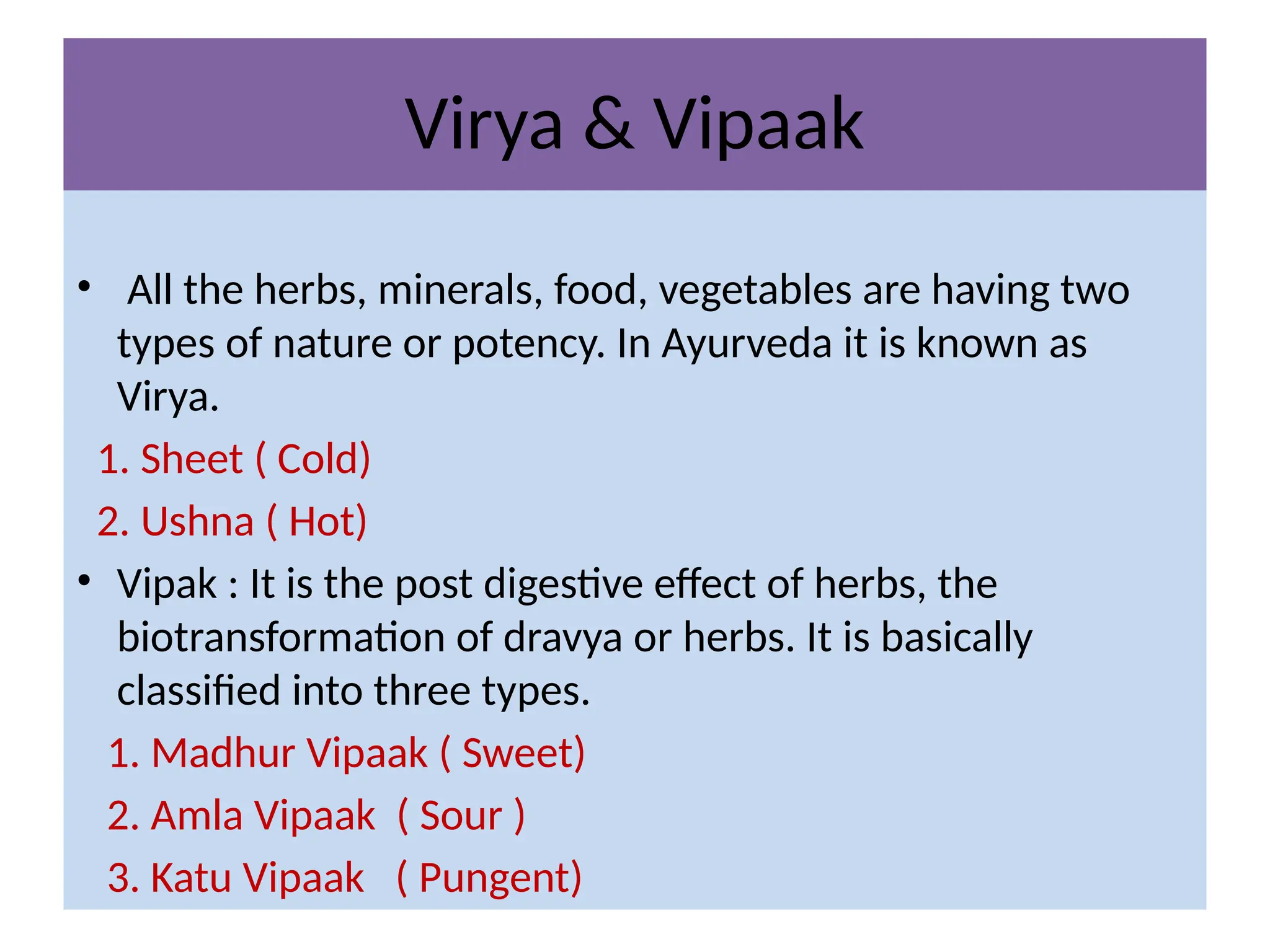 Virya & Vipaak
• All the herbs, minerals, food, vegetables are having two
types of nature or potency. In Ayurveda it is known as
Virya.
1. Sheet ( Cold)
2. Ushna ( Hot)
• Vipak : It is the post digestive effect of herbs, the
biotransformation of dravya or herbs. It is basically
classified into three types.
1. Madhur Vipaak ( Sweet)
2. Amla Vipaak ( Sour )
3. Katu Vipaak ( Pungent)
 