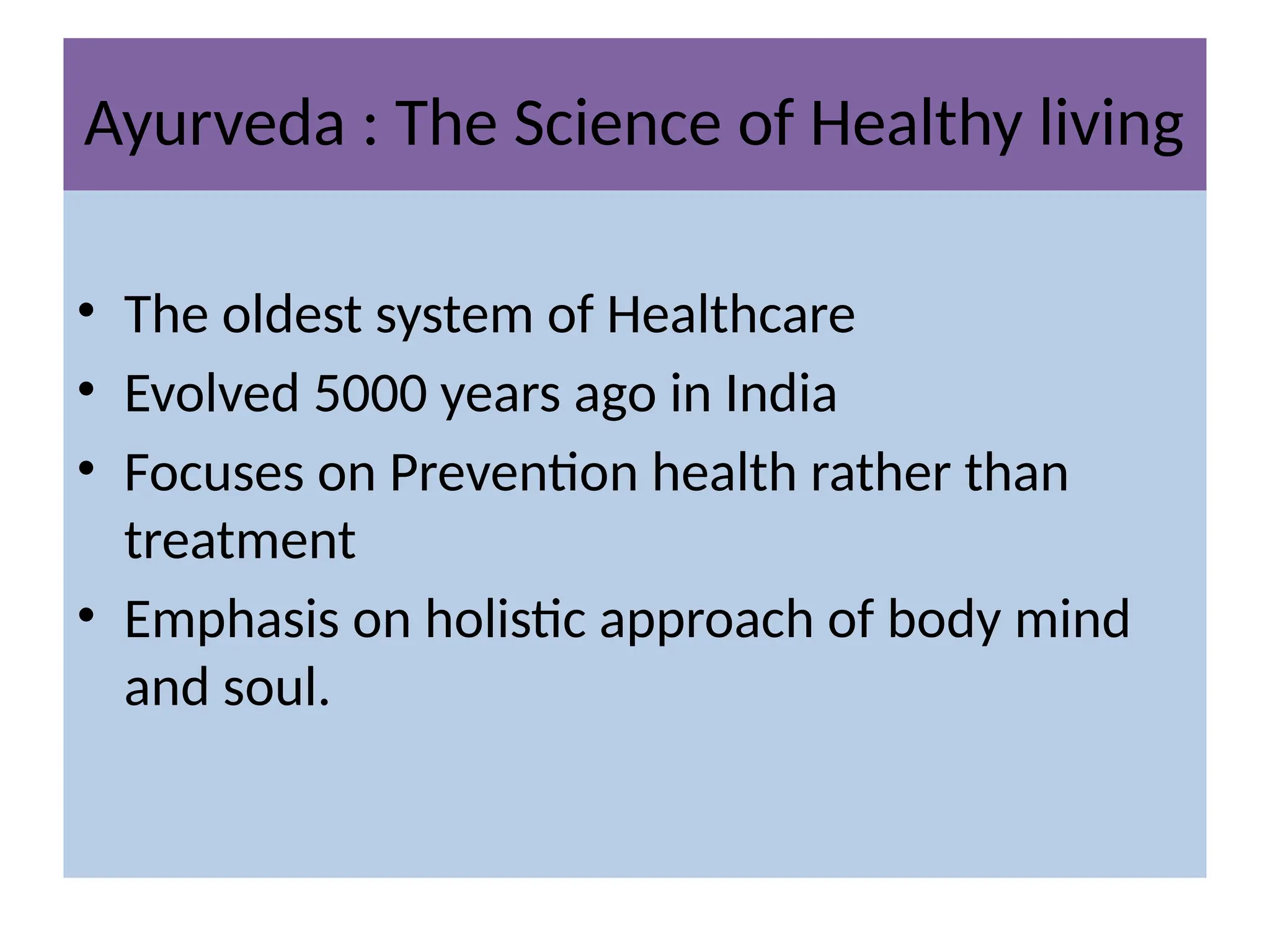 Ayurveda : The Science of Healthy living
• The oldest system of Healthcare
• Evolved 5000 years ago in India
• Focuses on Prevention health rather than
treatment
• Emphasis on holistic approach of body mind
and soul.
 