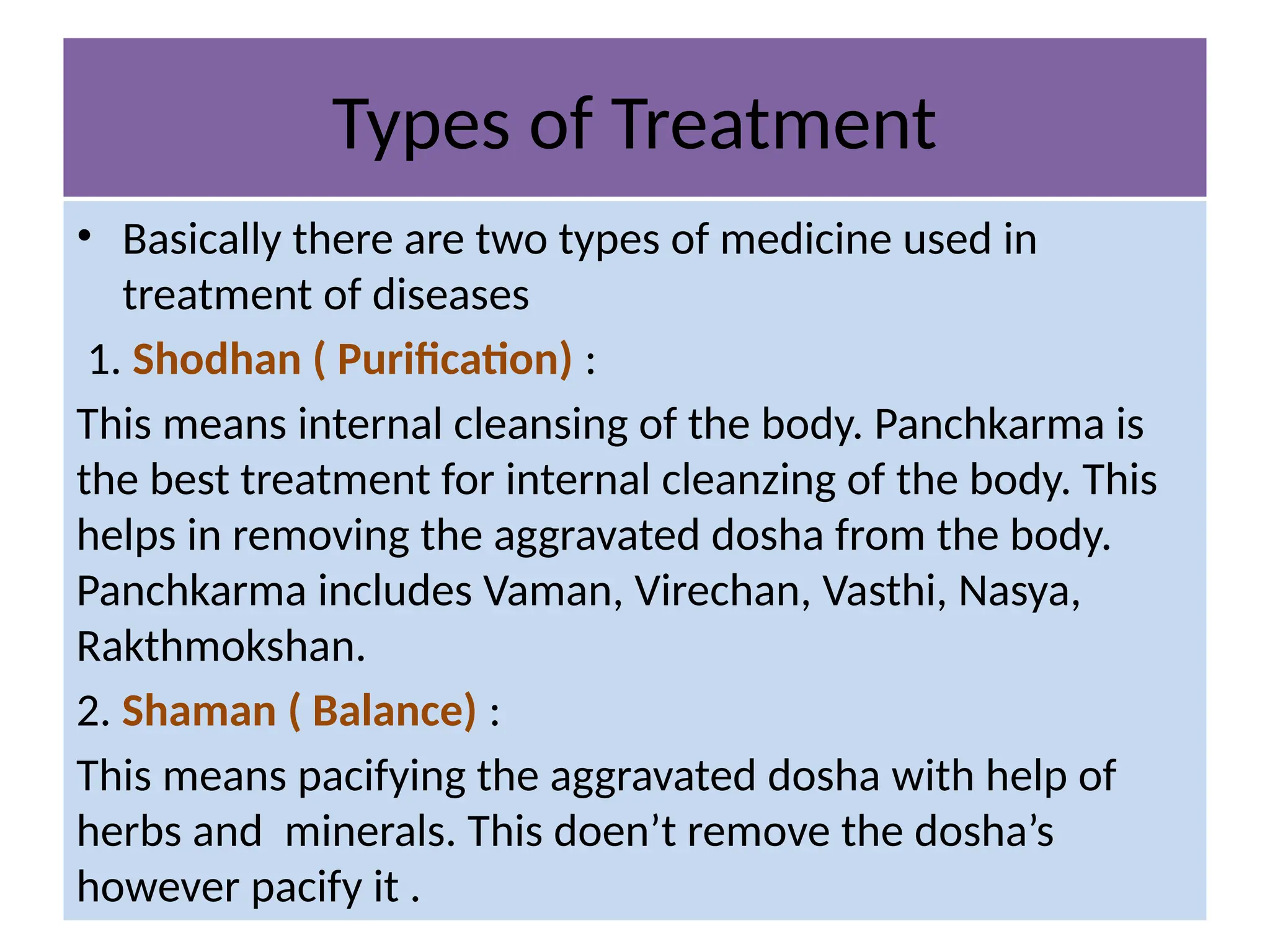 Types of Treatment
• Basically there are two types of medicine used in
treatment of diseases
1. Shodhan ( Purification) :
This means internal cleansing of the body. Panchkarma is
the best treatment for internal cleanzing of the body. This
helps in removing the aggravated dosha from the body.
Panchkarma includes Vaman, Virechan, Vasthi, Nasya,
Rakthmokshan.
2. Shaman ( Balance) :
This means pacifying the aggravated dosha with help of
herbs and minerals. This doen’t remove the dosha’s
however pacify it .
 