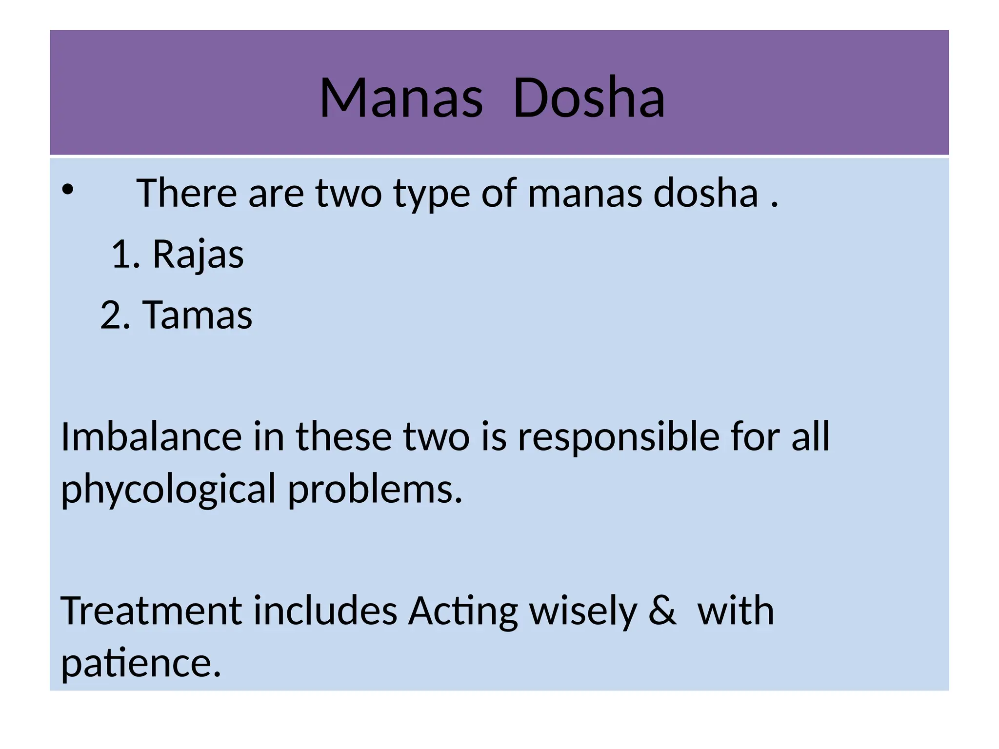 Manas Dosha
• There are two type of manas dosha .
1. Rajas
2. Tamas
Imbalance in these two is responsible for all
phycological problems.
Treatment includes Acting wisely & with
patience.
 
