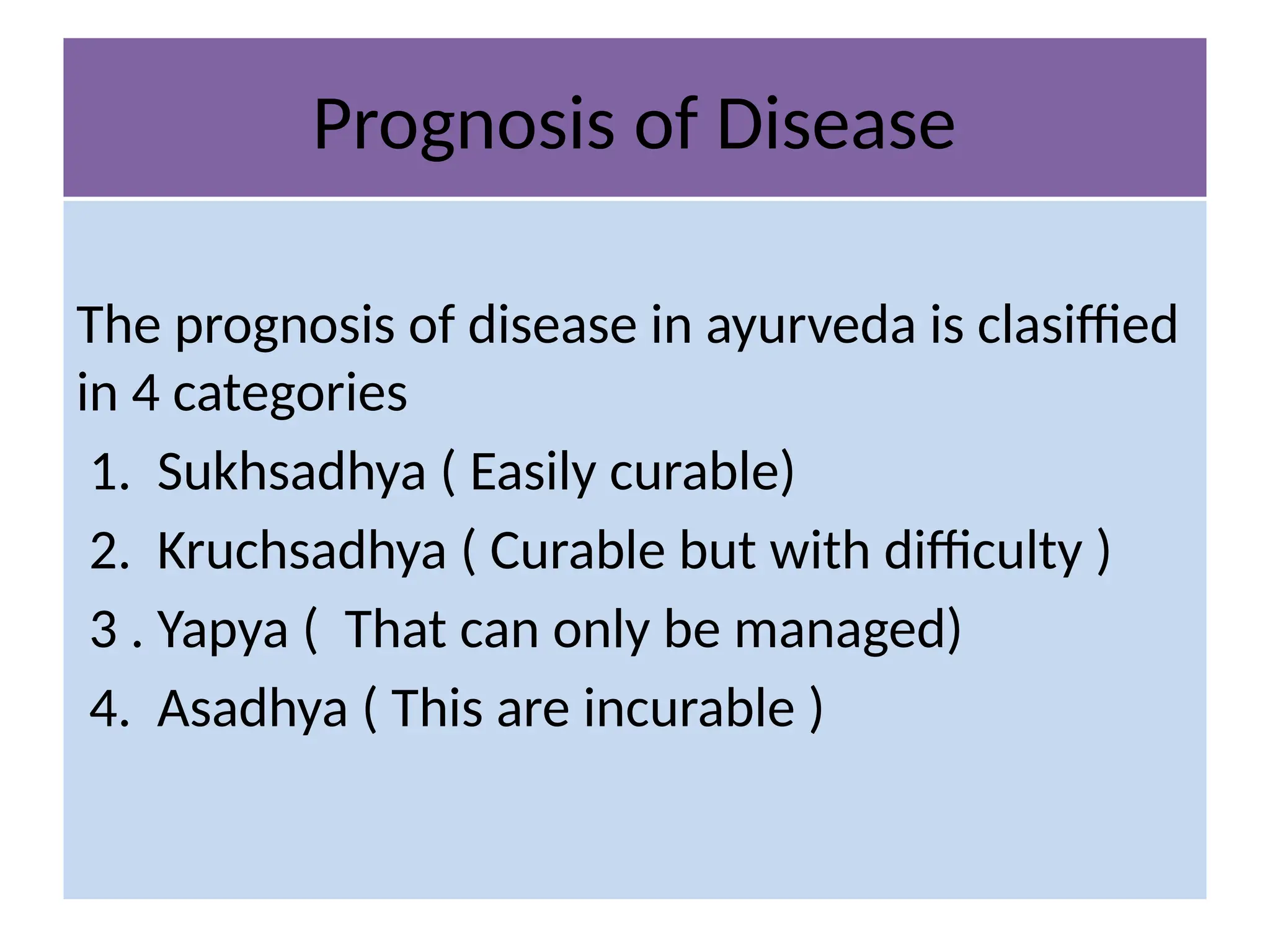 Prognosis of Disease
The prognosis of disease in ayurveda is clasiffied
in 4 categories
1. Sukhsadhya ( Easily curable)
2. Kruchsadhya ( Curable but with difficulty )
3 . Yapya ( That can only be managed)
4. Asadhya ( This are incurable )
 