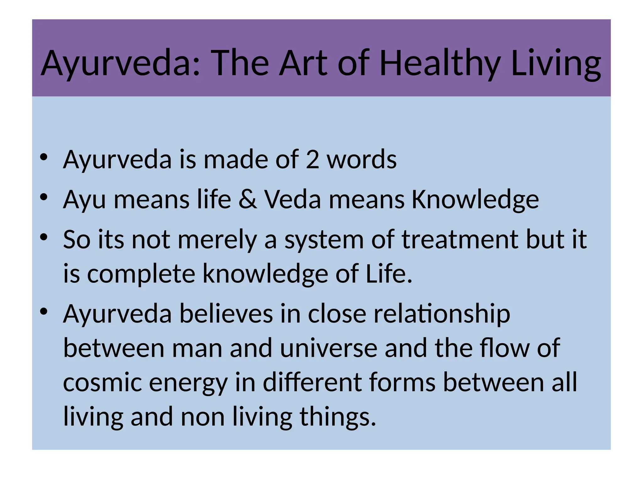Ayurveda: The Art of Healthy Living
• Ayurveda is made of 2 words
• Ayu means life & Veda means Knowledge
• So its not merely a system of treatment but it
is complete knowledge of Life.
• Ayurveda believes in close relationship
between man and universe and the flow of
cosmic energy in different forms between all
living and non living things.
 